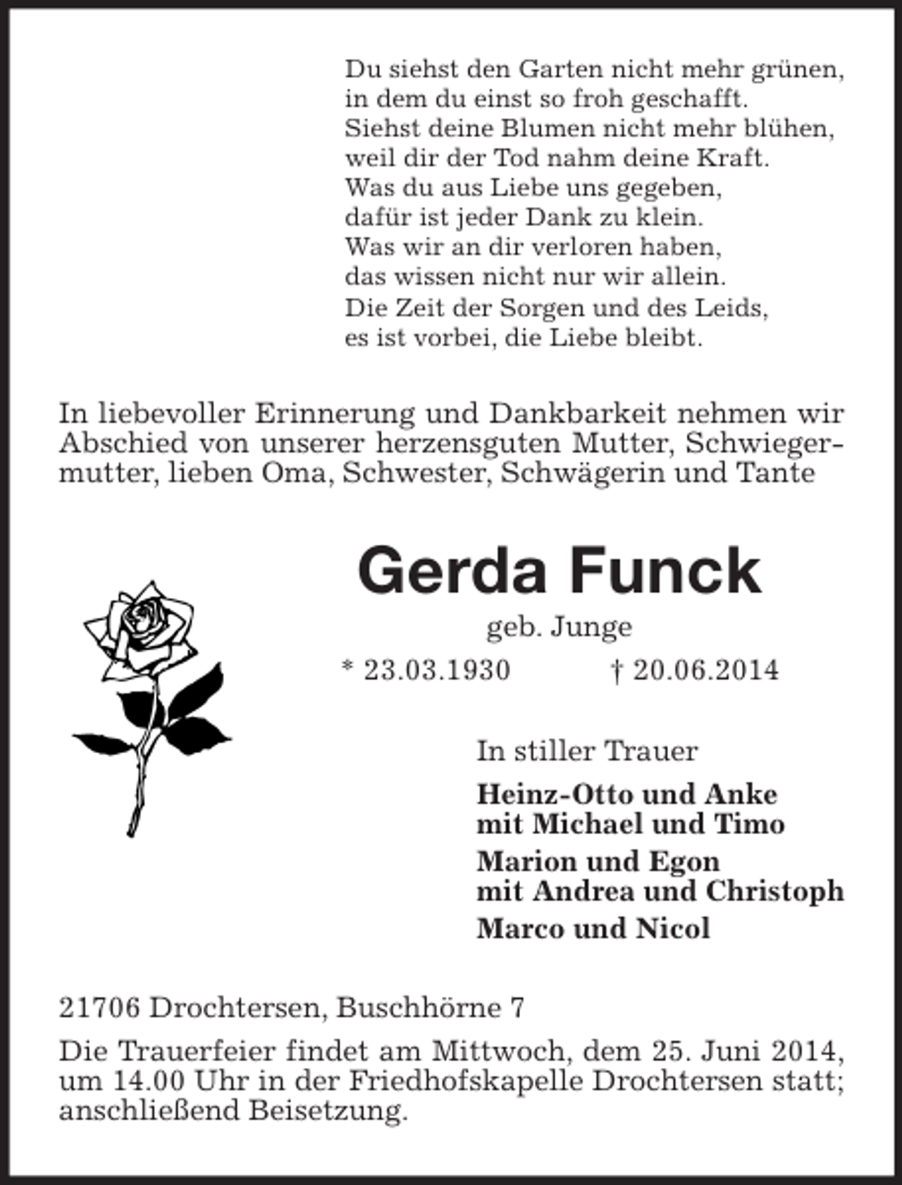 <p>Du siehst den Garten nicht mehr grünen,<br />in dem du einst so froh geschafft.<br />Siehst deine Blumen nicht mehr blühen,<br />weil dir der Tod nahm deine Kraft.<br />Was du aus Liebe uns gegeben,<br />dafür ist jeder Dank zu klein.<br />Was wir an dir verloren haben,<br />das wissen nicht nur wir allein.<br />Die Zeit der Sorgen und des Leids,<br />es ist vorbei, die Liebe bleibt.<br />In liebevoller Erinnerung und Dankbarkeit nehmen wir Abschied von unserer herzensguten Mutter, Schwiegermutter, lieben Oma, Schwester, Schwägerin und Tante<br />Gerda Funck<br />geb. Junge<br />* 23.03.1930 † 20.06.2014<br />In stiller Trauer<br />Heinz-Otto und Anke<br />mit Michael und Timo<br />Marion und Egon<br />mit Andrea und Christoph<br />Marco und Nicol<br />21706 Drochtersen, Buschhörne 7<br />Die Trauerfeier findet am Mittwoch, dem 25. Juni 2014, um 14.00 Uhr in der Friedhofskapelle Drochtersen statt; anschließend Beisetzung.</p>