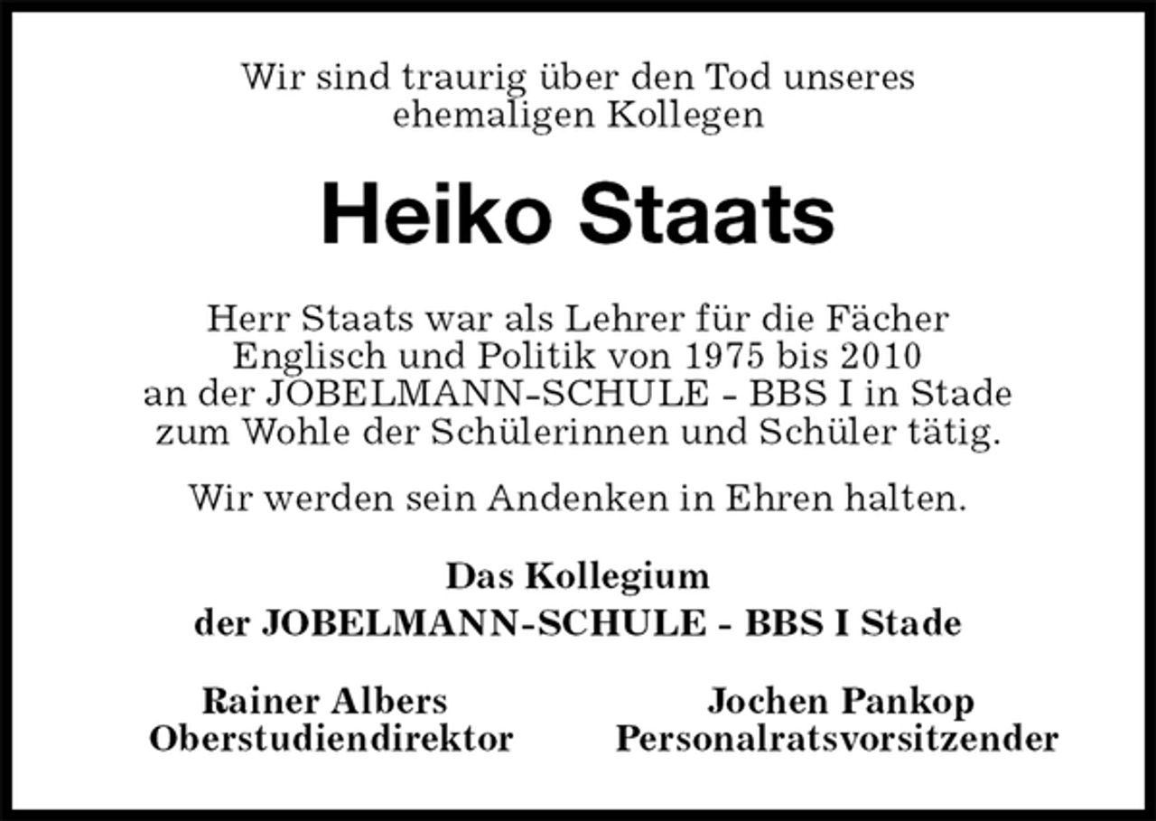 <p>Wir sind traurig über den Tod unseres<br />ehemaligen Kollegen<br />Heiko Staats<br />Herr Staats war als Lehrer für die Fächer<br />Englisch und Politik von 1975 bis 2010<br />an der JOBELMANN-SCHULE - BBS I in Stade<br />zum Wohle der Schülerinnen und Schüler tätig.<br />Wir werden sein Andenken in Ehren halten.<br />Das Kollegium<br />der JOBELMANN-SCHULE - BBS I Stade<br />Rainer Albers Jochen Pankop<br />Oberstudiendirektor Personalratsvorsitzender</p>