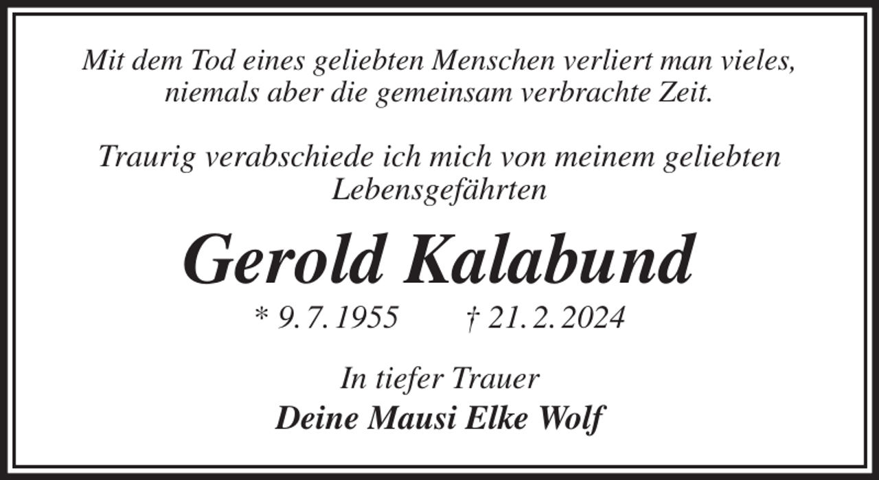 <p>Mit dem Tod eines geliebten Menschen verliert man vieles,<br />niemals aber die gemeinsam verbrachte Zeit.</p><p>Traurig verabschiede ich mich von meinem geliebten<br />Lebensgefährten<br />Gerold Kalabund<br />* 9. 7. 1955 † 21. 2. 2024<br />In tiefer Trauer<br />Deine Mausi Elke Wolf</p>
