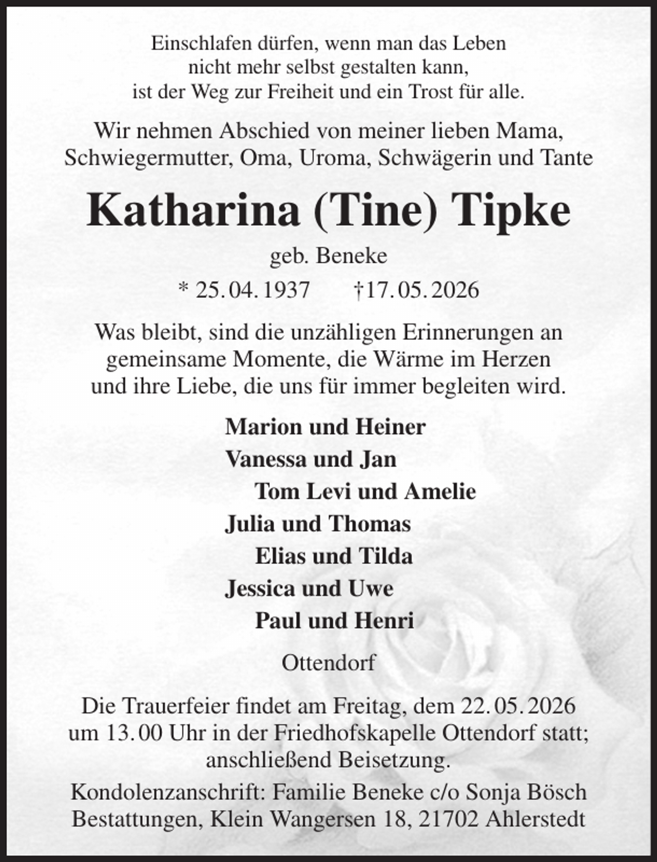 <p>Einschlafen dürfen, wenn man das Leben<br />nicht mehr selbst gestalten kann,<br />ist der Weg zur Freiheit und ein Trost für alle.<br />Wir nehmen Abschied von meiner lieben Mama,<br />Schwiegermutter, Oma, Uroma, Schwägerin und Tante<br />Katharina (Tine) Tipke<br />geb. Beneke<br />* 25. 04. 1937 †17. 05. 2026<br />Was bleibt, sind die unzähligen Erinnerungen an<br />gemeinsame Momente, die Wärme im Herzen<br />und ihre Liebe, die uns für immer begleiten wird.<br />Marion und Heiner<br />Vanessa und Jan<br />Tom Levi und Amelie<br />Julia und Thomas<br />Elias und Tilda<br />Jessica und Uwe<br />Paul und Henri<br />Ottendorf<br />Die Trauerfeier findet am Freitag, dem 22. 05. 2026<br />um 13. 00 Uhr in der Friedhofskapelle Ottendorf statt;<br />anschließend Beisetzung.<br />Kondolenzanschrift: Familie Beneke c/o Sonja Bösch<br />Bestattungen, Klein Wangersen 18, 21702 Ahlerstedt</p>