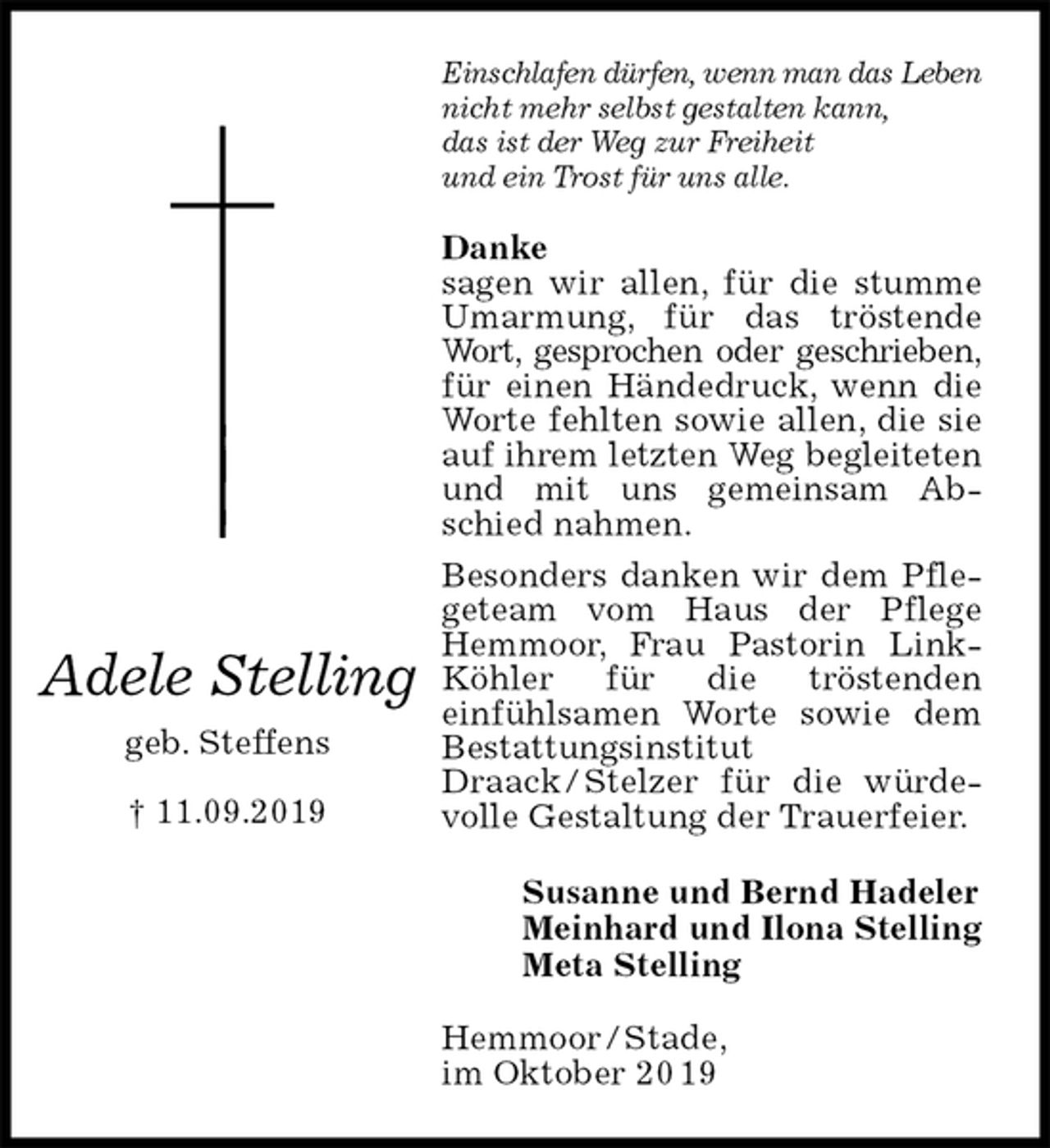 <p>Einschlafen dürfen, wenn man das Leben<br />nicht mehr selbst gestalten kann,<br />das ist der Weg zur Freiheit<br />und ein Trost für uns alle.<br />Danke<br />sagen wir allen, für die stumme Umarmung, für das tröstende Wort, gesprochen oder geschrieben,<br />für einen Händedruck, wenn die Worte fehlten sowie allen, die sie auf ihrem letzten Weg begleiteten<br />und mit uns gemeinsam Abschied nahmen.<br />Besonders danken wir dem Pflegeteam vom Haus der Pflege Hemmoor, Frau Pastorin Link-Köhler für die tröstenden<br />einfühlsamen Worte sowie dem Bestattungsinstitut Draack / Stelzer für die würdevolle Gestaltung der Trauerfeier.<br />Hemmoor / Stade,<br />im Oktober 20 19<br />Susanne und Bernd Hadeler<br />Meinhard und Ilona Stelling<br />Meta Stelling<br />Adele Stelling<br />geb. Steffens<br />† 11.09.2019</p>