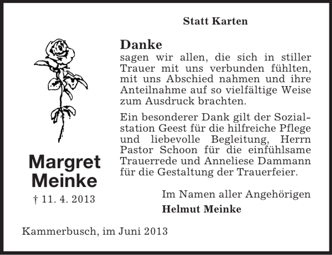 <p>Statt Karten</p><p>Danke</p><p>Margret<br />Meinke<br />† 11. 4. 2013</p><p>sagen wir allen, die sich in stiller<br />Trauer mit uns verbunden fühlten,<br />mit uns Abschied nahmen und ihre<br />Anteilnahme auf so vielfältige Weise<br />zum Ausdruck brachten.<br />Ein besonderer Dank gilt der Sozialstation Geest für die hilfreiche Pflege<br />und liebevolle Begleitung, Herrn<br />Pastor Schoon für die einfühlsame<br />Trauerrede und Anneliese Dammann<br />für die Gestaltung der Trauerfeier.<br />Im Namen aller Angehörigen<br />Helmut Meinke</p><p>Kammerbusch, im Juni 2013</p>