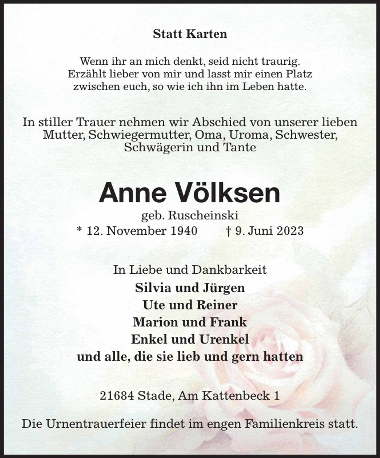 <p>Statt Karten</p><p>Wenn ihr an mich denkt, seid nicht traurig.<br />Erzählt lieber von mir und lasst mir einen Platz<br />zwischen euch, so wie ich ihn im Leben hatte.<br />In stiller Trauer nehmen wir Abschied von unserer lieben Mutter, Schwiegermutter, Oma, Uroma, Schwester, Schwägerin und Tante<br />Anne Völksen<br />geb. Ruscheinski<br />* 12. November 1940 † 9. Juni 2023<br />In Liebe und Dankbarkeit<br />Silvia und Jürgen<br />Ute und Reiner<br />Marion und Frank<br />Enkel und Urenkel<br />und alle, die sie lieb und gern hatten<br />21684 Stade, Am Kattenbeck 1</p><p>Die Urnentrauerfeier findet im engen Familienkreis statt.</p>