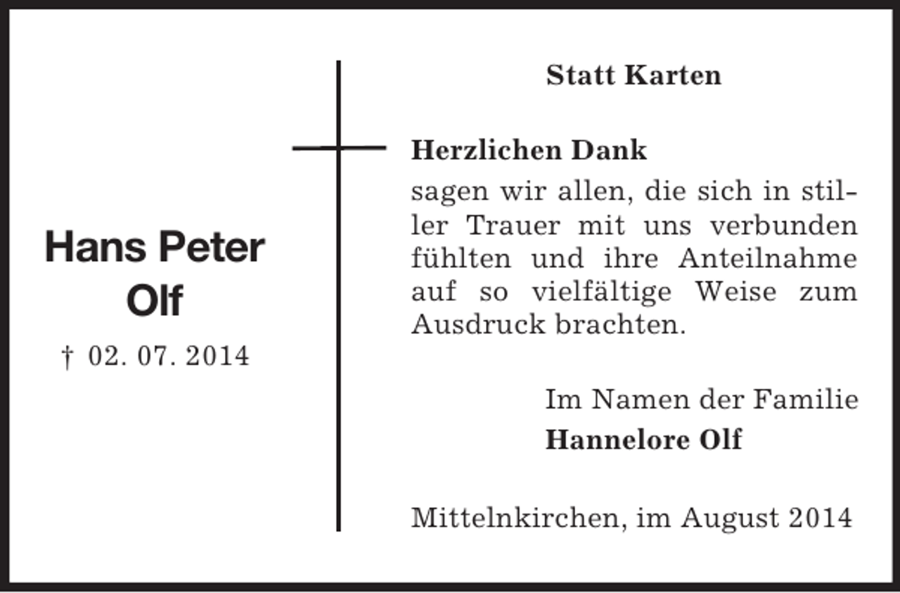<p>Hans Peter<br />Olf<br />† 02. 07. 2014<br />Statt Karten<br />Herzlichen Dank<br />sagen wir allen, die sich in stiller Trauer mit uns verbunden fühlten und ihre Anteilnahme auf so vielfältige Weise zum Ausdruck brachten.<br />Im Namen der Familie<br />Hannelore Olf<br />Mittelnkirchen, im August 2014</p>