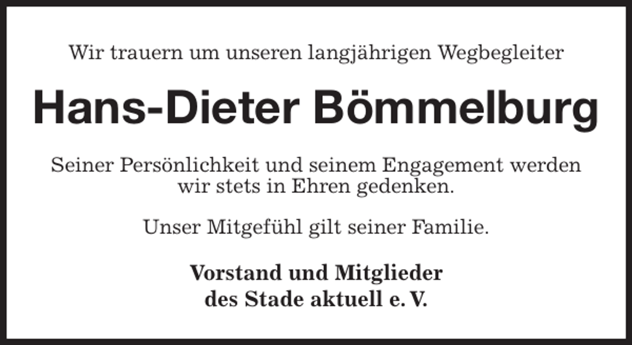 <p>Wir trauern um unseren langjährigen Wegbegleiter<br />Hans-Dieter Bömmelburg<br />Seiner Persönlichkeit und seinem Engagement werden<br />wir stets in Ehren gedenken.<br />Unser Mitgefühl gilt seiner Familie.<br />Vorstand und Mitglieder<br />des Stade aktuell e. V.</p>