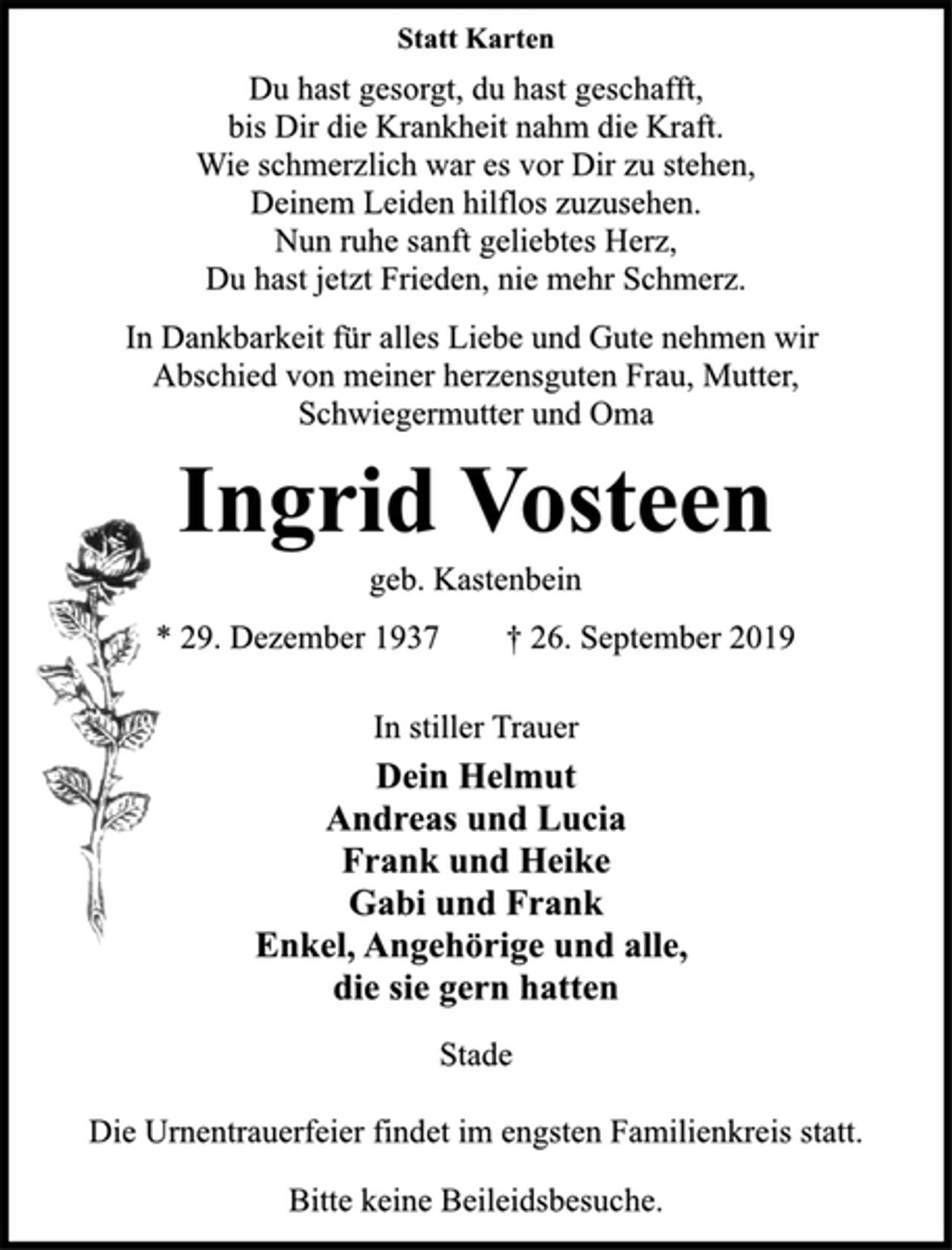 <p>Statt Karten<br />Du hast gesorgt, du hast geschafft,<br />bis Dir die Krankheit nahm die Kraft.<br />Wie schmerzlich war es vor Dir zu stehen,<br />Deinem Leiden hilflos zuzusehen.<br />Nun ruhe sanft geliebtes Herz,<br />Du hast jetzt Frieden, nie mehr Schmerz.<br />In Dankbarkeit für alles Liebe und Gute nehmen wir<br />Abschied von meiner herzensguten Frau, Mutter,<br />Schwiegermutter und Oma<br />Ingrid Vosteen<br />geb. Kastenbein<br />* 29. Dezember 1937 † 26. September 2019<br />In stiller Trauer<br />Dein Helmut<br />Andreas und Lucia<br />Frank und Heike<br />Gabi und Frank<br />Enkel, Angehörige und alle,<br />die sie gern hatten<br />Stade<br />Die Urnentrauerfeier findet im engsten Familienkreis statt.<br />Bitte keine Beileidsbesuche.</p>