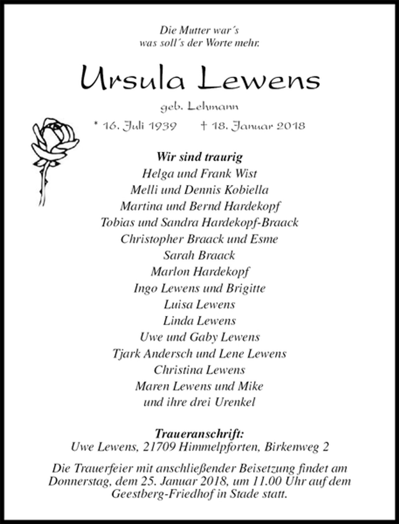 <p>Die Mutter war´s<br />was soll´s der Worte mehr.<br />Ursula Lewens<br />geb. Lehmann<br />* 16. Juli 1939 † 18. Januar 2018<br />Wir sind traurig<br />Helga und Frank Wist<br />Melli und Dennis Kobiella<br />Martina und Bernd Hardekopf<br />Tobias und Sandra Hardekopf-Braack<br />Christopher Braack und Esme<br />Sarah Braack<br />Marlon Hardekopf<br />Ingo Lewens und Brigitte<br />Luisa Lewens<br />Linda Lewens<br />Uwe und Gaby Lewens<br />Tjark Andersch und Lene Lewens<br />Christina Lewens<br />Maren Lewens und Mike<br />und ihre drei Urenkel<br />Traueranschrift:<br />Uwe Lewens, 21709 Himmelpforten, Birkenweg 2<br />Die Trauerfeier mit anschließender Beisetzung findet am<br />Donnerstag, dem 25. Januar 2018, um 11.00 Uhr auf dem<br />Geestberg-Friedhof in Stade statt.</p>