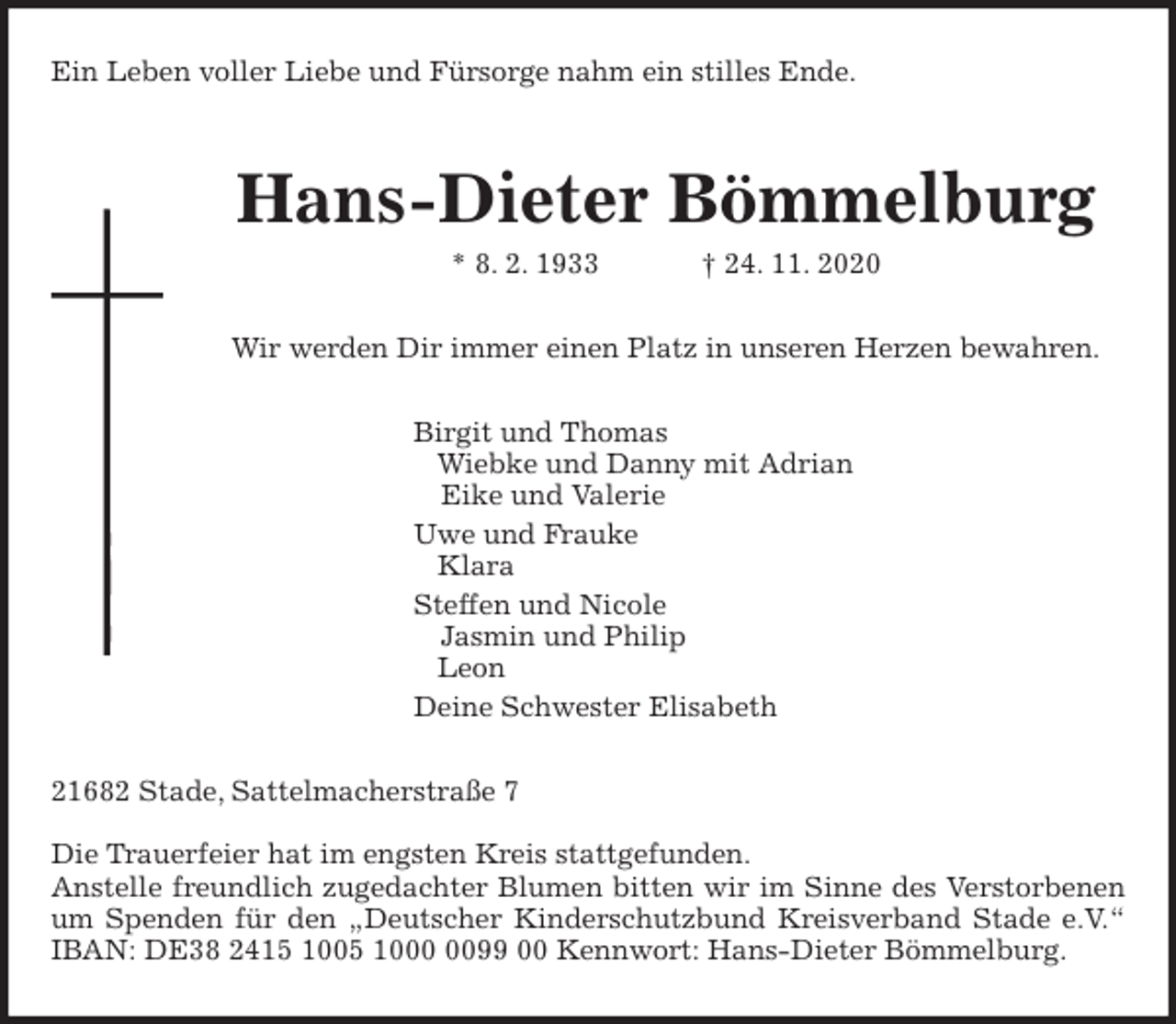 <p>Ein Leben voller Liebe und Fürsorge nahm ein stilles Ende.<br />Hans-Dieter Bömmelburg<br />* 8. 2. 1933 † 24. 11. 2020<br />Wir werden Dir immer einen Platz in unseren Herzen bewahren.<br />Birgit und Thomas<br />Wiebke und Danny mit Adrian<br />Eike und Valerie<br />Uwe und Frauke<br />Klara<br />Steffen und Nicole<br />Jasmin und Philip<br />Leon<br />Deine Schwester Elisabeth<br />21682 Stade, Sattelmacherstraße 7</p>
<p>Die Trauerfeier hat im engsten Kreis stattgefunden.<br />Anstelle freundlich zugedachter Blumen bitten wir im Sinne des Verstorbenen<br />um Spenden für den „Deutscher Kinderschutzbund Kreisverband Stade e.V.“<br />IBAN: DE38 2415 1005 1000 0099 00 Kennwort: Hans-Dieter Bömmelburg.</p>