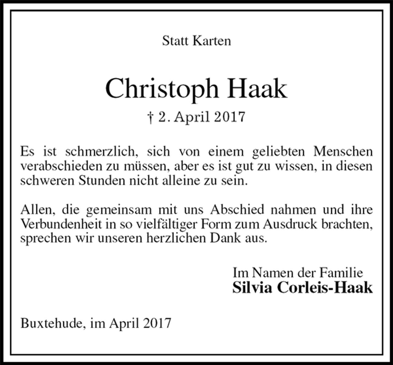 <p>Statt Karten<br />Christoph Haak<br />† 2. April 2017<br />Es ist schmerzlich, sich von einem geliebten Menschen<br />verabschieden zu müssen, aber es ist gut zu wissen, in diesen schweren Stunden nicht alleine zu sein.</p><p>Allen, die gemeinsam mit uns Abschied nahmen und ihre Verbundenheit in so vielfältiger Form zum Ausdruck brachten,<br />sprechen wir unseren herzlichen Dank aus.<br />Im Namen der Familie<br />Silvia Corleis-Haak<br />Buxtehude, im April 2017</p>