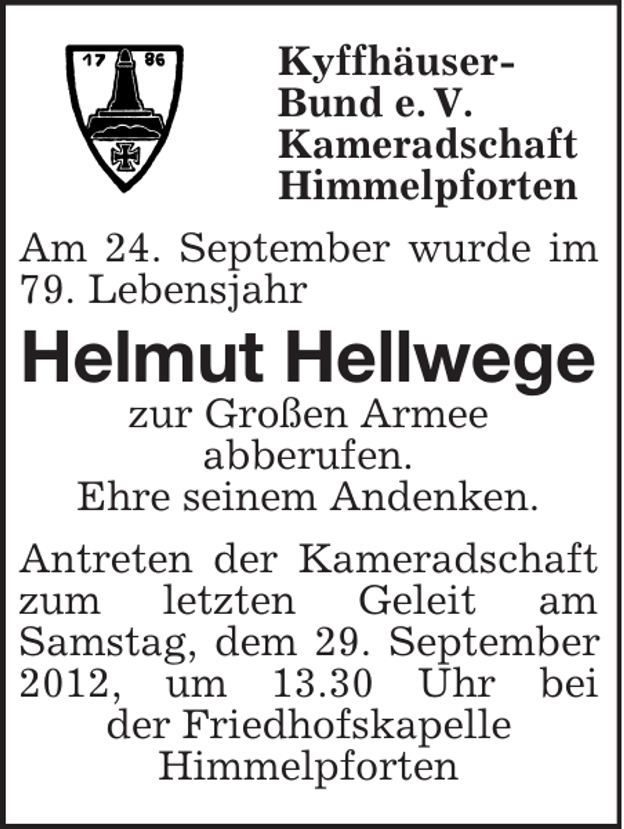<p>Kyffhäuser-<br />Bund e. V.<br />Kameradschaft<br />Himmelpforten<br />Am 24. September wurde im 79. Lebensjahr<br />Helmut Hellwege<br />zur Großen Armee<br />abberufen.<br />Ehre seinem Andenken.<br />Antreten der Kameradschaft zum letzten Geleit am<br />Samstag, dem 29. September 2012, um 13.30 Uhr bei<br />der Friedhofskapelle<br />Himmelpforten</p>