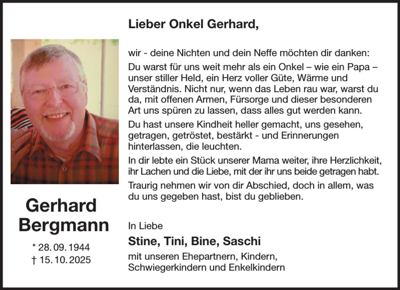 <p>Lieber Onkel Gerhard,<br />wir - deine Nichten und dein Neffe möchten dir danken:<br />Du warst für uns weit mehr als ein Onkel - wie ein Papa - unser stiller Held, ein Herz voller Güte, Wärme und<br />Verständnis. Nicht nur, wenn das Leben rau war, warst du da, mit offenen Armen, Fürsorge und dieser besonderen Art uns spüren zu lassen, dass alles gut werden kann.<br />Du hast unsere Kindheit heller gemacht, uns gesehen,<br />getragen, getröstet, bestärkt - und Erinnerungen<br />hinterlassen, die leuchten.<br />In dir lebte ein Stück unserer Mama weiter, ihre Herzlichkeit, ihr Lachen und die Liebe, mit der ihr uns beide getragen habt.<br />Traurig nehmen wir von dir Abschied, doch in allem, was du uns gegeben hast, bist du geblieben.<br />In Liebe<br />Stine, Tini, Bine, Saschi<br />mit unseren Ehepartnern, Kindern,<br />Schwiegerkindern und Enkelkindern<br />Gerhard Bergmann<br />* 28. 09. 1944<br />† 15. 10. 2025</p>