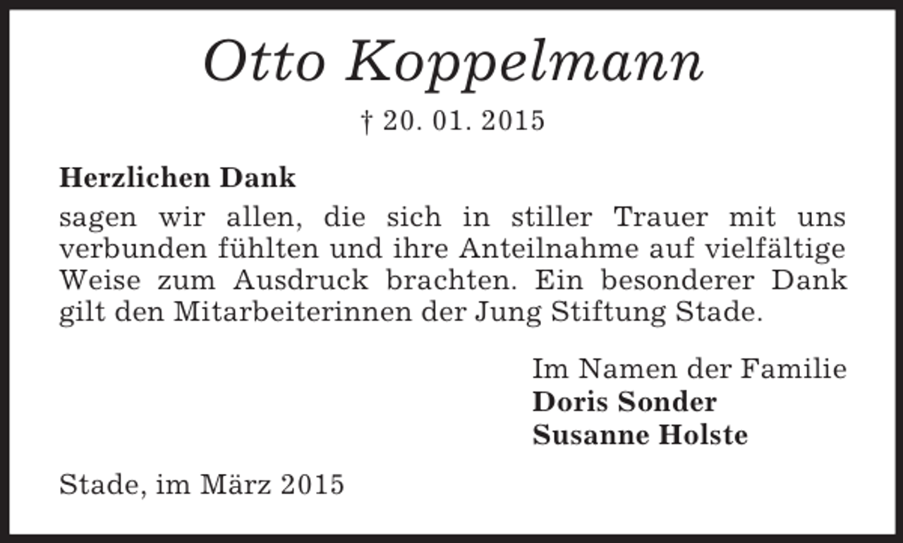 <p>Otto Koppelmann<br />† 20. 01. 2015<br />Herzlichen Dank<br />sagen wir allen, die sich in stiller Trauer mit uns<br />verbunden fühlten und ihre Anteilnahme auf vielfältige Weise zum Ausdruck brachten. Ein besonderer Dank gilt den Mitarbeiterinnen der Jung Stiftung Stade.<br />Im Namen der Familie<br />Doris Sonder<br />Susanne Holste<br />Stade, im März 2015</p>
