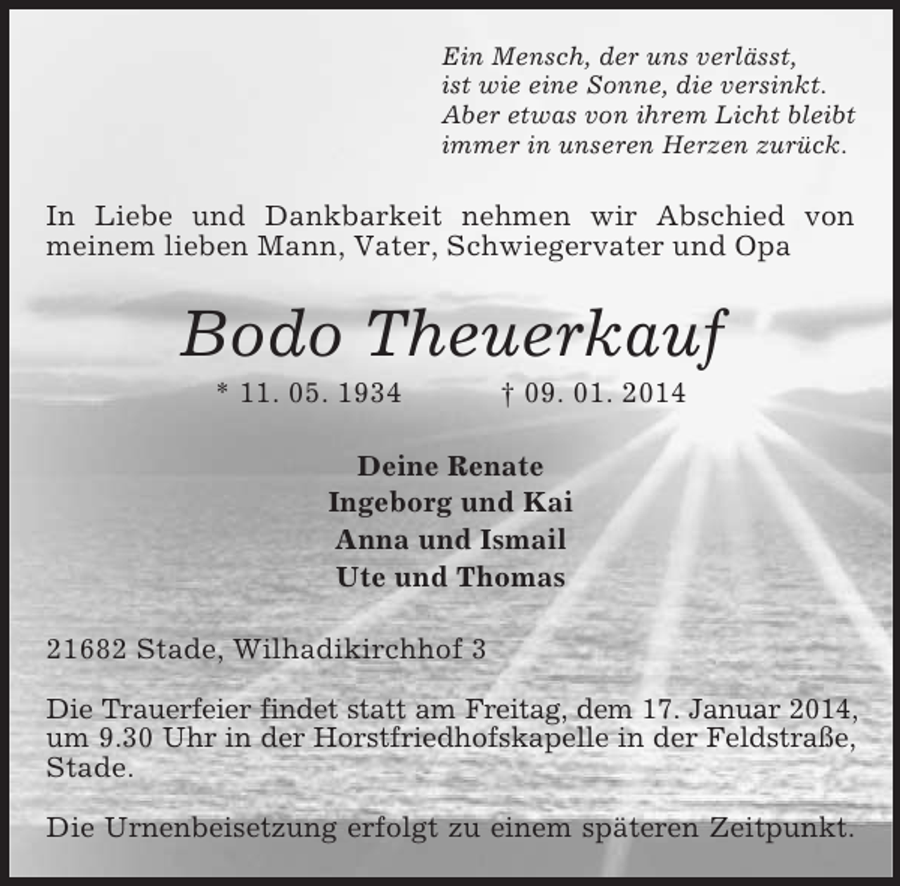 <p>Ein Mensch, der uns verlässt,<br />ist wie eine Sonne, die versinkt.<br />Aber etwas von ihrem Licht bleibt<br />immer in unseren Herzen zurück.<br />In Liebe und Dankbarkeit nehmen wir Abschied von<br />meinem lieben Mann, Vater, Schwiegervater und Opa<br />Bodo Theuerkauf<br />* 11. 05. 1934 † 09. 01. 2014<br />Deine Renate<br />Ingeborg und Kai<br />Anna und Ismail<br />Ute und Thomas<br />21682 Stade, Wilhadikirchhof 3</p><p>Die Trauerfeier findet statt am Freitag, dem 17. Januar 2014, um 9.30 Uhr in der Horstfriedhofskapelle in der Feldstraße, Stade.</p><p>Die Urnenbeisetzung erfolgt zu einem späteren Zeitpunkt.</p>