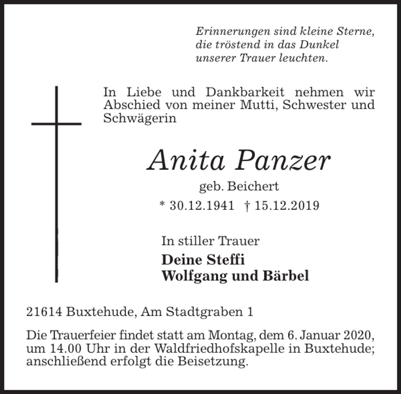 <p>Erinnerungen sind kleine Sterne,<br />die tröstend in das Dunkel<br />unserer Trauer leuchten.<br />In Liebe und Dankbarkeit nehmen wir<br />Abschied von meiner Mutti, Schwester und Schwägerin<br />Anita Panzer<br />geb. Beichert<br />* 30.12.1941 † 15.12.2019<br />In stiller Trauer<br />Deine Steffi<br />Wolfgang und Bärbel<br />21614 Buxtehude, Am Stadtgraben 1<br />Die Trauerfeier findet statt am Montag, dem 6. Januar 2020, um 14.00 Uhr in der Waldfriedhofskapelle in Buxtehude; anschließend erfolgt die Beisetzung.</p>