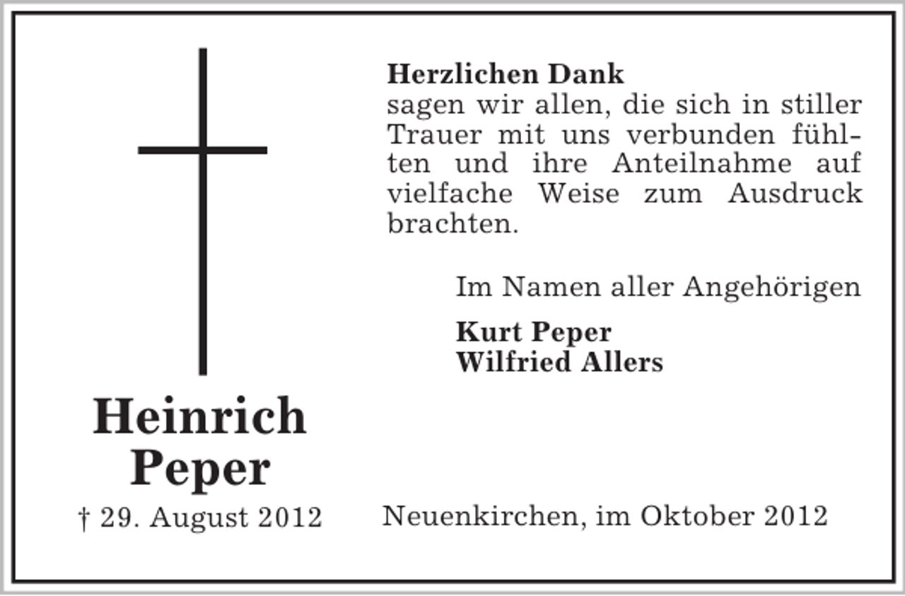 <p>Herzlichen Dank<br />sagen wir allen, die sich in stiller<br />Trauer mit uns verbunden fühlten und ihre Anteilnahme auf<br />vielfache Weise zum Ausdruck<br />brachten.<br />Im Namen aller Angehörigen<br />Kurt Peper<br />Wilfried Allers</p><p>Heinrich<br />Peper<br />† 29. August 2012</p><p>Neuenkirchen, im Oktober 2012</p>