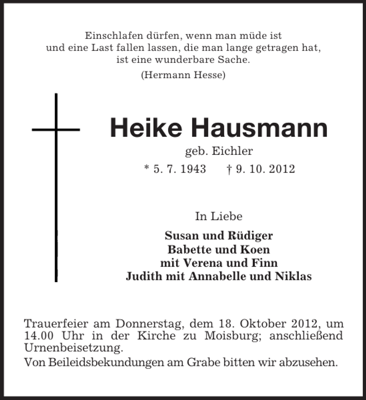 <p>Einschlafen dürfen, wenn man müde ist<br />und eine Last fallen lassen, die man lange getragen hat,<br />ist eine wunderbare Sache.<br />(Hermann Hesse)</p><p>Heike Hausmann<br />geb. Eichler<br />* 5. 7. 1943<br />† 9. 10. 2012</p><p>In Liebe<br />Susan und Rüdiger<br />Babette und Koen<br />mit Verena und Finn<br />Judith mit Annabelle und Niklas</p><p>Trauerfeier am Donnerstag, dem 18. Oktober 2012, um<br />14.00 Uhr in der Kirche zu Moisburg; anschließend<br />Urnenbeisetzung.<br />Von Beileidsbekundungen am Grabe bitten wir abzusehen.</p>