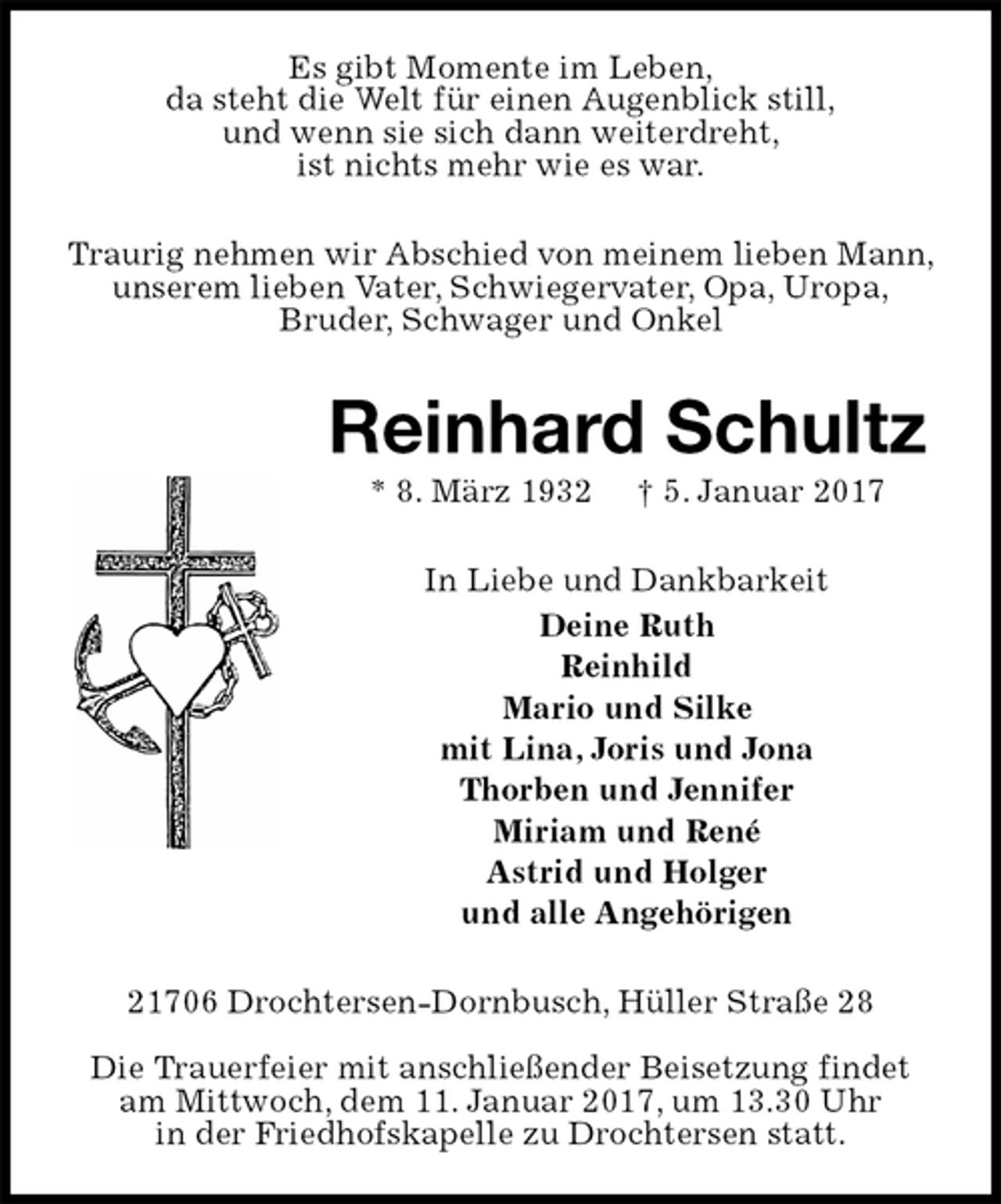 <p>Es gibt Momente im Leben,<br />da steht die Welt für einen Augenblick still,<br />und wenn sie sich dann weiterdreht,<br />ist nichts mehr wie es war.<br />Traurig nehmen wir Abschied von meinem lieben Mann, unserem lieben Vater, Schwiegervater, Opa, Uropa,<br />Bruder, Schwager und Onkel<br />Reinhard Schultz<br />* 8. März 1932 † 5. Januar 2017<br />In Liebe und Dankbarkeit<br />Deine Ruth<br />Reinhild<br />Mario und Silke<br />mit Lina, Joris und Jona<br />Thorben und Jennifer<br />Miriam und René<br />Astrid und Holger<br />und alle Angehörigen<br />21706 Drochtersen-Dornbusch, Hüller Straße 28</p><p>Die Trauerfeier mit anschließender Beisetzung findet am Mittwoch, dem 11. Januar 2017, um 13.30 Uhr<br />in der Friedhofskapelle zu Drochtersen statt.</p>