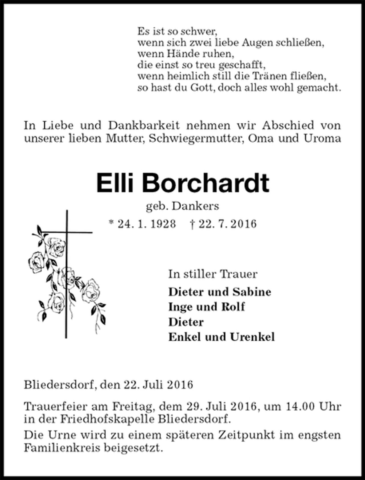<p>Es ist so schwer,<br />wenn sich zwei liebe Augen schließen,<br />wenn Hände ruhen,<br />die einst so treu geschafft,<br />wenn heimlich still die Tränen fließen,<br />so hast du Gott, doch alles wohl gemacht.<br />In Liebe und Dankbarkeit nehmen wir Abschied von unserer lieben Mutter, Schwiegermutter, Oma und Uroma<br />Elli Borchardt<br />geb. Dankers<br />* 24. 1. 1928 † 22. 7. 2016<br />In stiller Trauer<br />Dieter und Sabine<br />Inge und Rolf<br />Dieter<br />Enkel und Urenkel<br />Bliedersdorf, den 22. Juli 2016<br />Trauerfeier am Freitag, dem 29. Juli 2016, um 14.00 Uhr in der Friedhofskapelle Bliedersdorf.<br />Die Urne wird zu einem späteren Zeitpunkt im engsten Familienkreis beigesetzt.</p>
