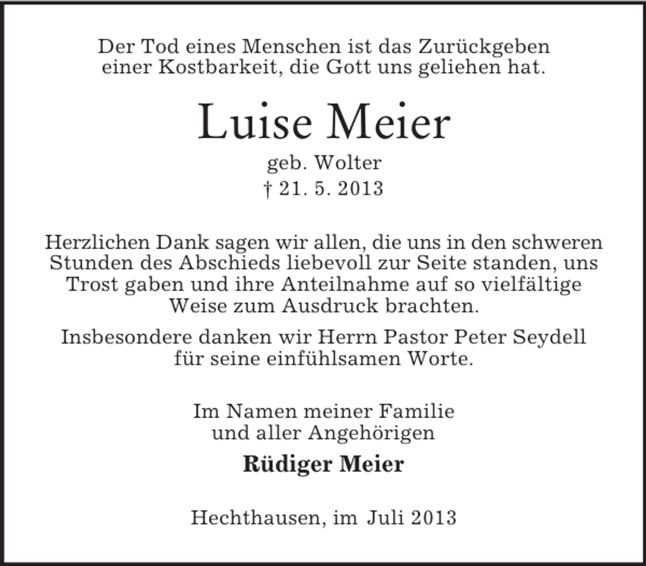 <p>Der Tod eines Menschen ist das Zurückgeben<br />einer Kostbarkeit, die Gott uns geliehen hat.</p><p>Luise Meier<br />geb. Wolter<br />† 21. 5. 2013<br />Herzlichen Dank sagen wir allen, die uns in den schweren<br />Stunden des Abschieds liebevoll zur Seite standen, uns<br />Trost gaben und ihre Anteilnahme auf so vielfältige<br />Weise zum Ausdruck brachten.<br />Insbesondere danken wir Herrn Pastor Peter Seydell<br />für seine einfühlsamen Worte.<br />Im Namen meiner Familie<br />und aller Angehörigen</p><p>Rüdiger Meier<br />Hechthausen, im Juli 2013</p>