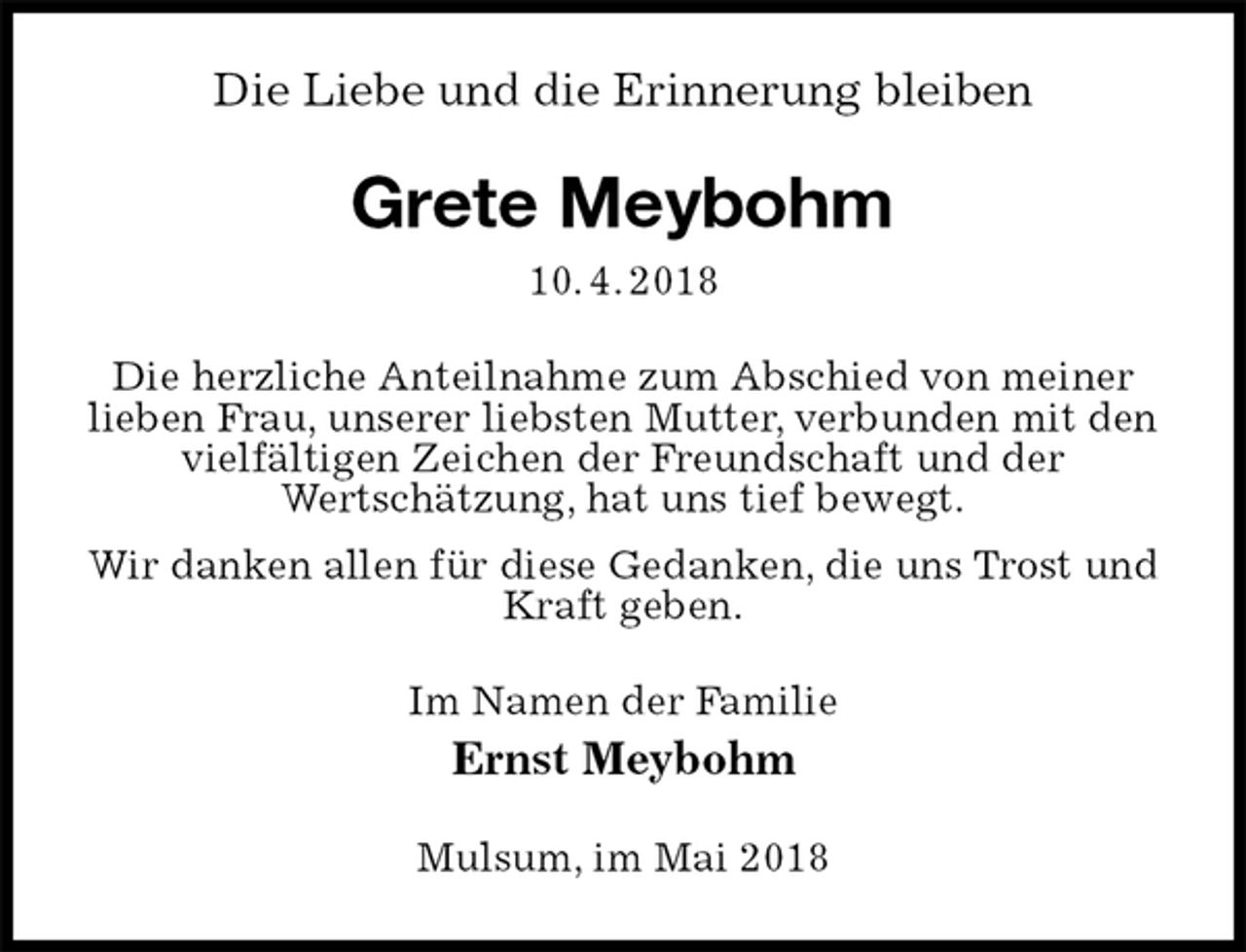 <p>Die Liebe und die Erinnerung bleiben<br />Grete Meybohm<br />10. 4. 2018<br />Die herzliche Anteilnahme zum Abschied von meiner lieben Frau, unserer liebsten Mutter, verbunden mit den vielfältigen Zeichen der Freundschaft und der<br />Wertschätzung, hat uns tief bewegt.<br />Wir danken allen für diese Gedanken, die uns Trost und Kraft geben.<br />Im Namen der Familie<br />Ernst Meybohm<br />Mulsum, im Mai 2018</p>