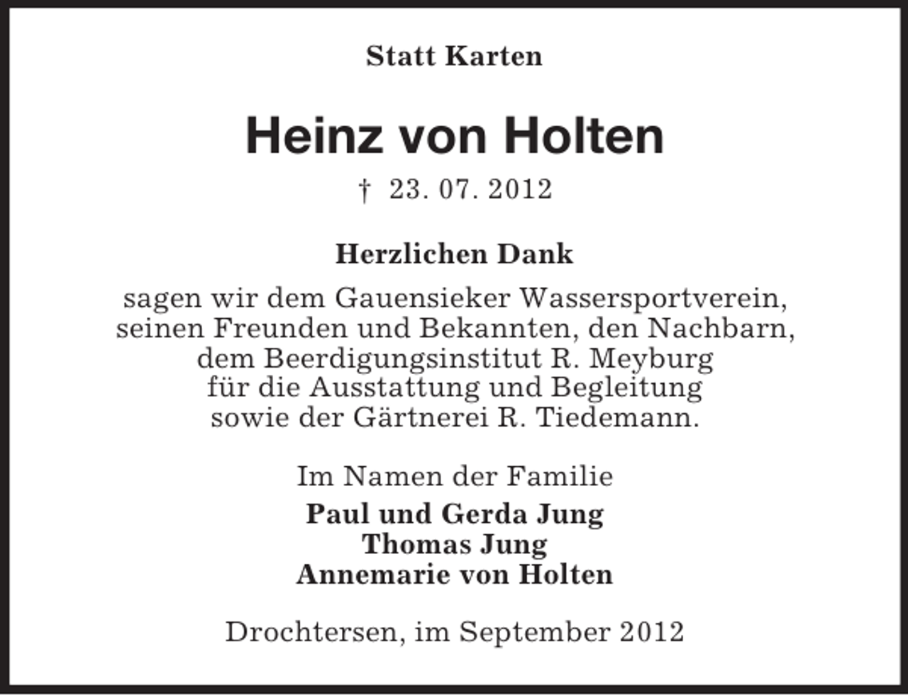 <p>Statt Karten</p><p>Heinz von Holten<br />† 23. 07. 2012<br />Herzlichen Dank<br />sagen wir dem Gauensieker Wassersportverein,<br />seinen Freunden und Bekannten, den Nachbarn,<br />dem Beerdigungsinstitut R. Meyburg<br />für die Ausstattung und Begleitung<br />sowie der Gärtnerei R. Tiedemann.<br />Im Namen der Familie<br />Paul und Gerda Jung<br />Thomas Jung<br />Annemarie von Holten<br />Drochtersen, im September 2012</p>