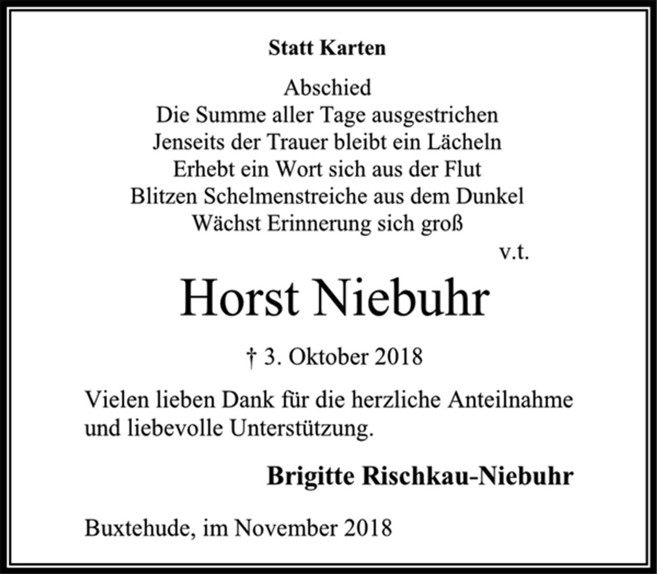 <p>Statt Karten<br />Abschied<br />Die Summe aller Tage ausgestrichen<br />Jenseits der Trauer bleibt ein Lächeln<br />Erhebt ein Wort sich aus der Flut<br />Blitzen Schelmenstreiche aus dem Dunkel<br />Wächst Erinnerung sich groß<br />v.t.<br />Horst Niebuhr<br />† 3. Oktober 2018<br />Vielen lieben Dank für die herzliche Anteilnahme<br />und liebevolle Unterstützung.<br />Brigitte Rischkau-Niebuhr<br />Buxtehude, im November 2018</p>