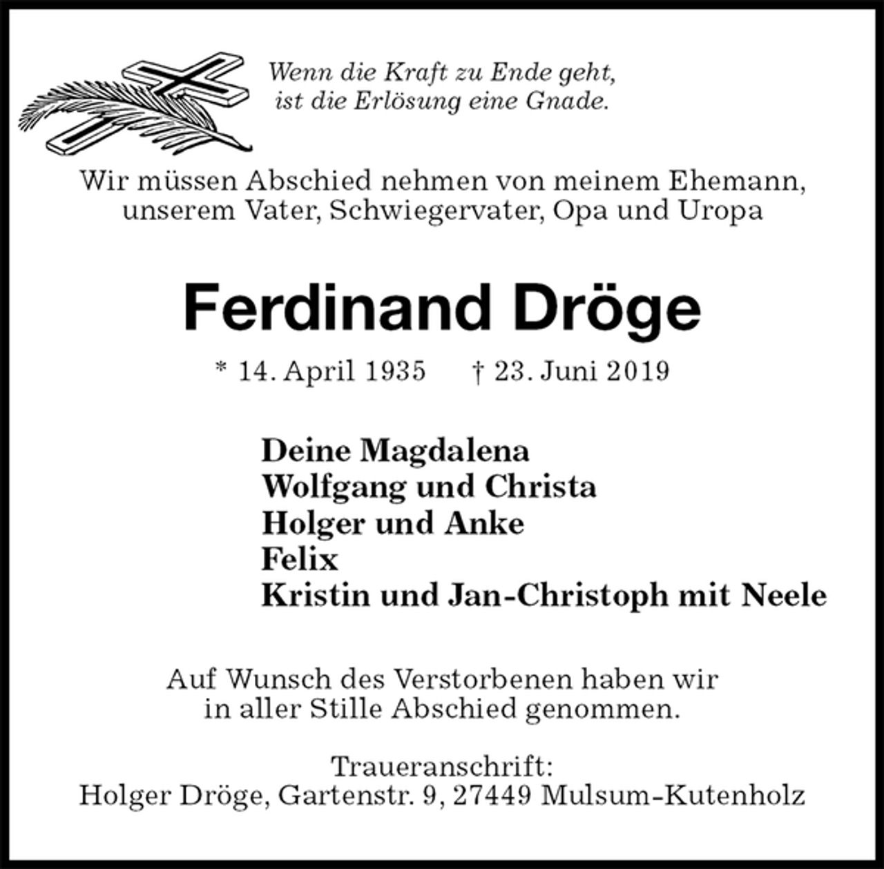 <p>Wenn die Kraft zu Ende geht,<br />ist die Erlösung eine Gnade.<br />Wir müssen Abschied nehmen von meinem Ehemann, unserem Vater, Schwiegervater, Opa und Uropa<br />Ferdinand Dröge<br />* 14. April 1935 † 23. Juni 2019<br />Deine Magdalena<br />Wolfgang und Christa<br />Holger und Anke<br />Felix<br />Kristin und Jan-Christoph mit Neele<br />Auf Wunsch des Verstorbenen haben wir<br />in aller Stille Abschied genommen.</p><p>Traueranschrift:<br />Holger Dröge, Gartenstr. 9, 27449 Mulsum-Kutenholz</p>