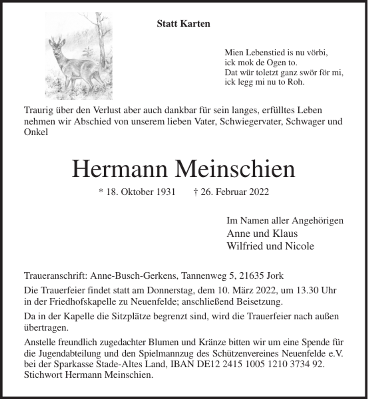 <p>Statt Karten<br />Mien Lebenstied is nu vörbi,<br />ick mok de Ogen to.<br />Dat wür toletzt ganz swör för mi,<br />ick legg mi nu to Roh.<br />Traurig über den Verlust aber auch dankbar für sein langes, erfülltes Leben<br />nehmen wir Abschied von unserem lieben Vater, Schwiegervater, Schwager und<br />Onkel<br />Hermann Meinschien<br />* 18. Oktober 1931 † 26. Februar 2022<br />Im Namen aller Angehörigen<br />Anne und Klaus<br />Wilfried und Nicole<br />Traueranschrift: Anne-Busch-Gerkens, Tannenweg 5, 21635 Jork<br />Die Trauerfeier findet statt am Donnerstag, dem 10. März 2022, um 13.30 Uhr in der Friedhofskapelle zu Neuenfelde; anschließend Beisetzung.<br />Da in der Kapelle die Sitzplätze begrenzt sind, wird die Trauerfeier nach außen übertragen.<br />Anstelle freundlich zugedachter Blumen und Kränze bitten wir um eine Spende für<br />die Jugendabteilung und den Spielmannzug des Schützenvereines Neuenfelde e.V.<br />bei der Sparkasse Stade-Altes Land, IBAN DE12 2415 1005 1210 3734 92. Stichwort Hermann Meinschien.</p>