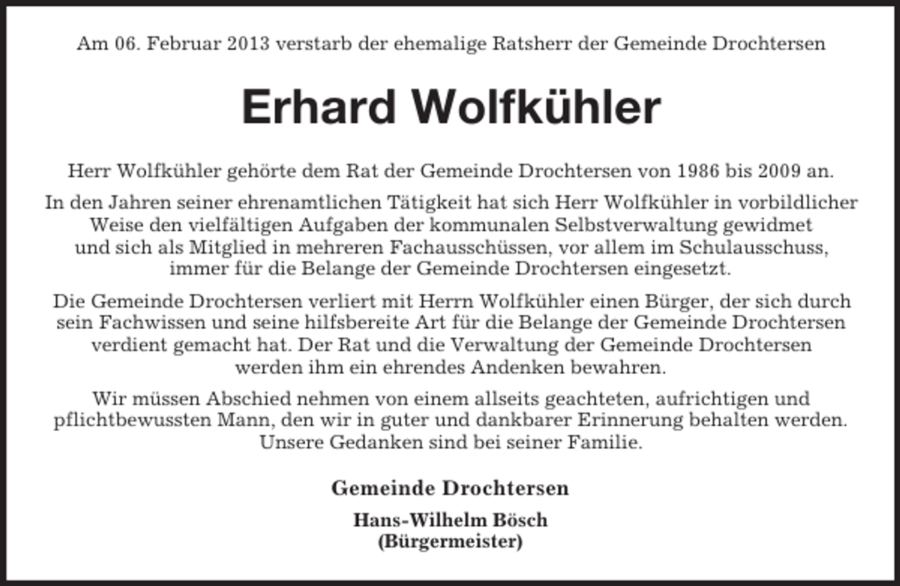 <p>Am 06. Februar 2013 verstarb der ehemalige Ratsherr der Gemeinde Drochtersen</p><p>Erhard Wolfkühler<br />Herr Wolfkühler gehörte dem Rat der Gemeinde Drochtersen von 1986 bis 2009 an.<br />In den Jahren seiner ehrenamtlichen Tätigkeit hat sich Herr Wolfkühler in vorbildlicher<br />Weise den vielfältigen Aufgaben der kommunalen Selbstverwaltung gewidmet<br />und sich als Mitglied in mehreren Fachausschüssen, vor allem im Schulausschuss,<br />immer für die Belange der Gemeinde Drochtersen eingesetzt.<br />Die Gemeinde Drochtersen verliert mit Herrn Wolfkühler einen Bürger, der sich durch<br />sein Fachwissen und seine hilfsbereite Art für die Belange der Gemeinde Drochtersen<br />verdient gemacht hat. Der Rat und die Verwaltung der Gemeinde Drochtersen<br />werden ihm ein ehrendes Andenken bewahren.<br />Wir müssen Abschied nehmen von einem allseits geachteten, aufrichtigen und<br />pflichtbewussten Mann, den wir in guter und dankbarer Erinnerung behalten werden.<br />Unsere Gedanken sind bei seiner Familie.</p><p>Gemeinde Drochtersen<br />Hans-Wilhelm Bösch<br />(Bürgermeister)</p>