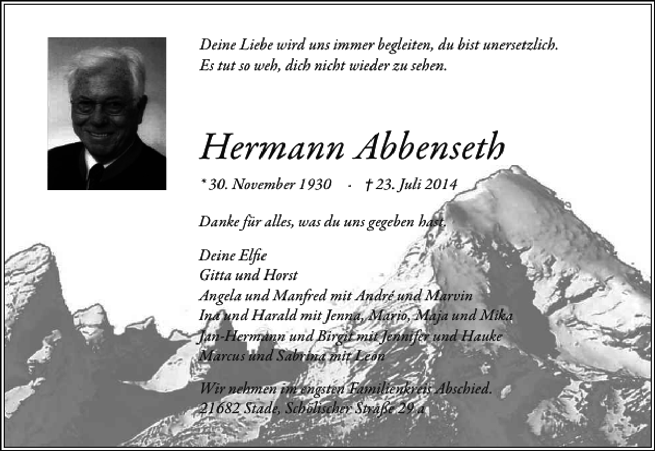 <p>Deine Liebe wird uns immer begleiten, du bist unersetzlich.<br />Es tut so weh, dich nicht wieder zu sehen.</p><p>Hermann Abbenseth<br />* 30. November 1930 · † 23. Juli 2014<br />Danke für alles, was du uns gegeben hast.<br />Deine Elfie<br />Gitta und Horst<br />Angela und Manfred mit André und Marvin<br />Ina und Harald mit Jenna, Mario, Maja und Mika<br />Jan-Hermann und Birgit mit Jennifer und Hauke<br />Marcus und Sabrina mit Leon<br />Wir nehmen im engsten Familienkreis Abschied.<br />21682 Stade, Schölischer Straße 29 a</p>