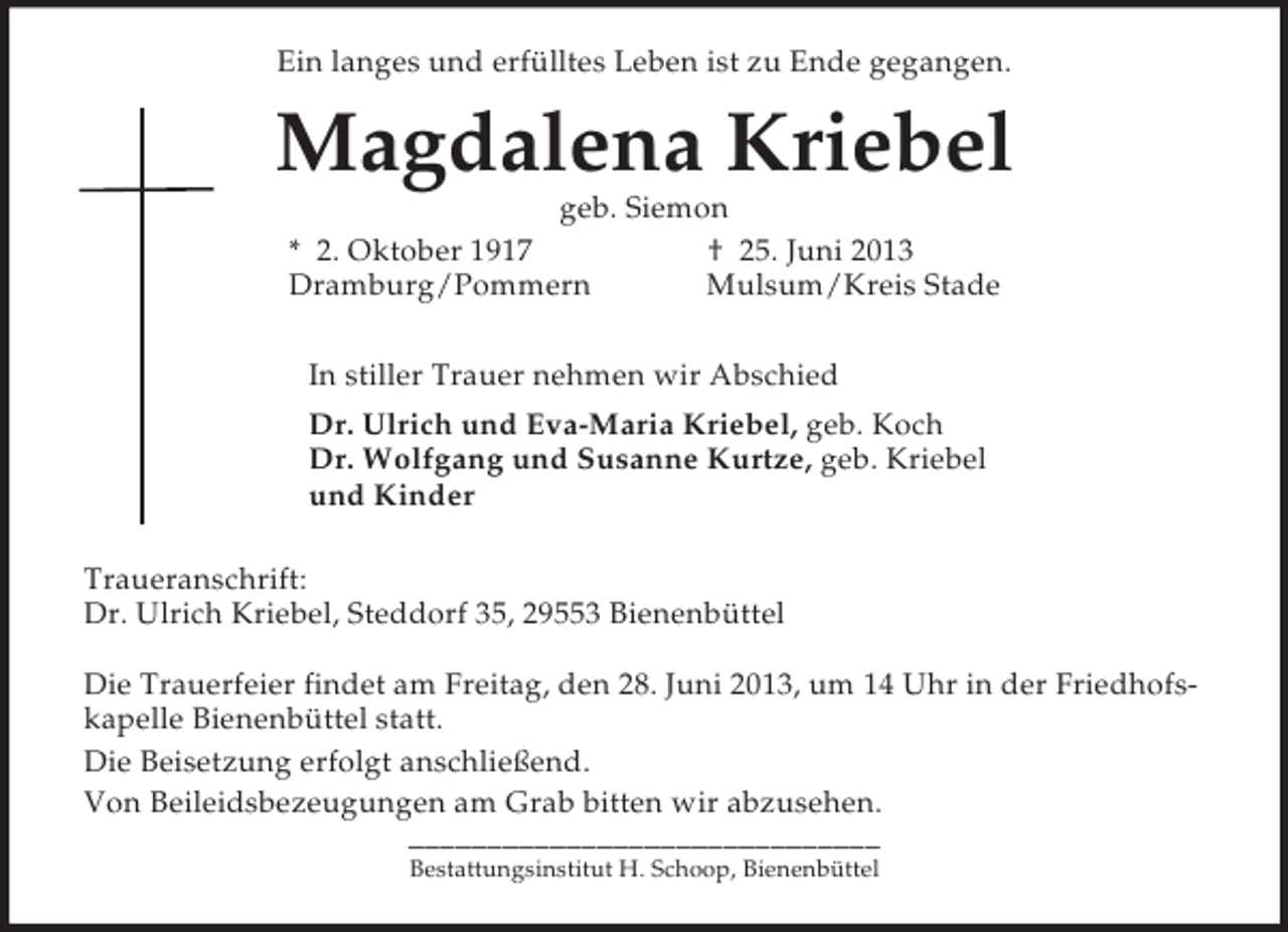 <p>Ein langes und erfülltes Leben ist zu Ende gegangen.<br />Magdalena Kriebel<br />geb. Siemon<br />* 2. Oktober 1917 † 25. Juni 2013<br />Dramburg/Pommern Mulsum/Kreis Stade<br />In stiller Trauer nehmen wir Abschied<br />Dr. Ulrich und Eva-Maria Kriebel, geb. Koch<br />Dr. Wolfgang und Susanne Kurtze, geb. Kriebel<br />und Kinder<br />Traueranschrift:<br />Dr. Ulrich Kriebel, Steddorf 35, 29553 Bienenbüttel</p><p>Die Trauerfeier findet am Freitag, den 28. Juni 2013, um 14 Uhr in der Friedhofskapelle Bienenbüttel statt.<br />Die Beisetzung erfolgt anschließend.<br />Von Beileidsbezeugungen am Grab bitten wir abzusehen.</p><p>––––––––––––––––––––––––––––––<br />Bestattungsinstitut H. Schoop, Bienenbüttel</p>