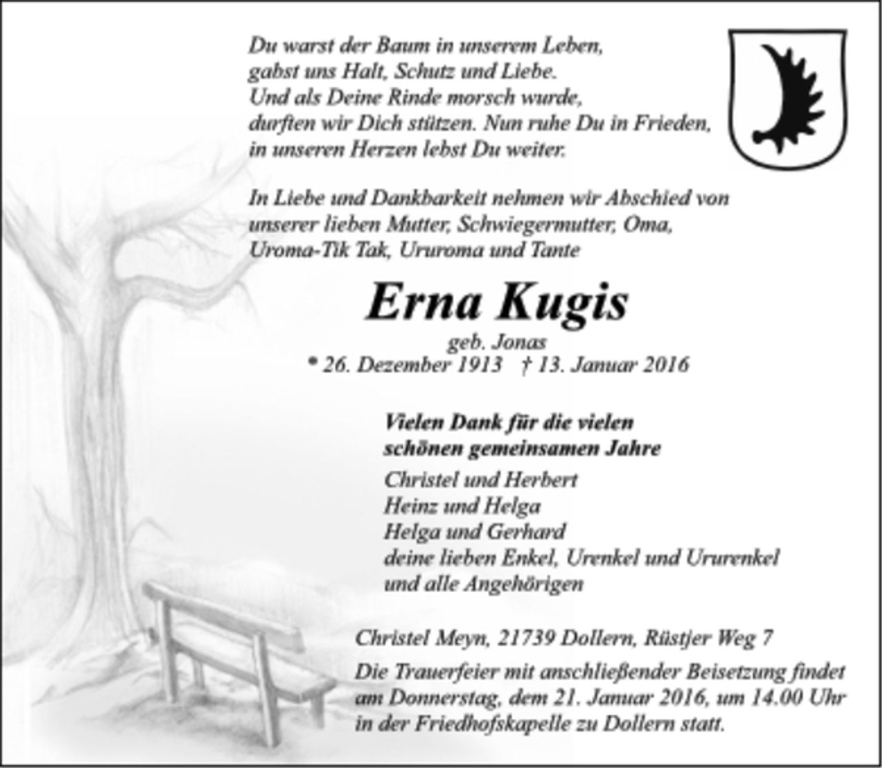 <p>Du warst der Baum in unserem Leben,<br />gabst uns Halt, Schutz und Liebe.<br />Und als Deine Rinde morsch wurde,<br />durften wir Dich stützen. Nun ruhe Du in Frieden,<br />in unseren Herzen lebst Du weiter.<br />In Liebe und Dankbarkeit nehmen wir Abschied von unserer lieben Mutter, Schwiegermutter, Oma, Oma-Tick Tak, Ururoma und Tante<br />Erna Kugis<br />geb. Jonas<br />* 26. Dezember 1913 + 13. Januar 2016<br />Vielen Dank für die vielen<br />schönen gemeinsamen Jahre<br />Christel und Herbert<br />Heinz und Helga<br />Helga und Gerhard<br />deine lieben Enkel, Urenkel und Ururenkel<br />und alle Angehörigen<br />Christel Meyn, 21739 Dollern, Rüstjer Weg 7<br />Die Trauerfeier mit anschließender Beisetzung findet am Donnerstag, dem 21. Januar 2016, um 14.00 Uhr in der Friedhofskapelle zu Dollern statt.</p>