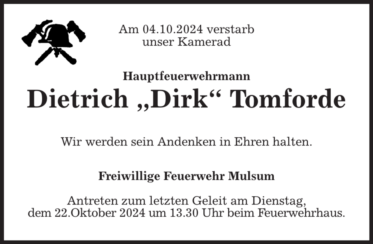 <p>Am 04.10.2024 verstarb<br />unser Kamerad<br />Hauptfeuerwehrmann<br />Dietrich „Dirk“ Tomforde<br />Wir werden sein Andenken in Ehren halten.<br />Freiwillige Feuerwehr Mulsum</p><p>Antreten zum letzten Geleit am Dienstag,<br />dem 22.Oktober 2024 um 13.30 Uhr beim Feuerwehrhaus.</p>