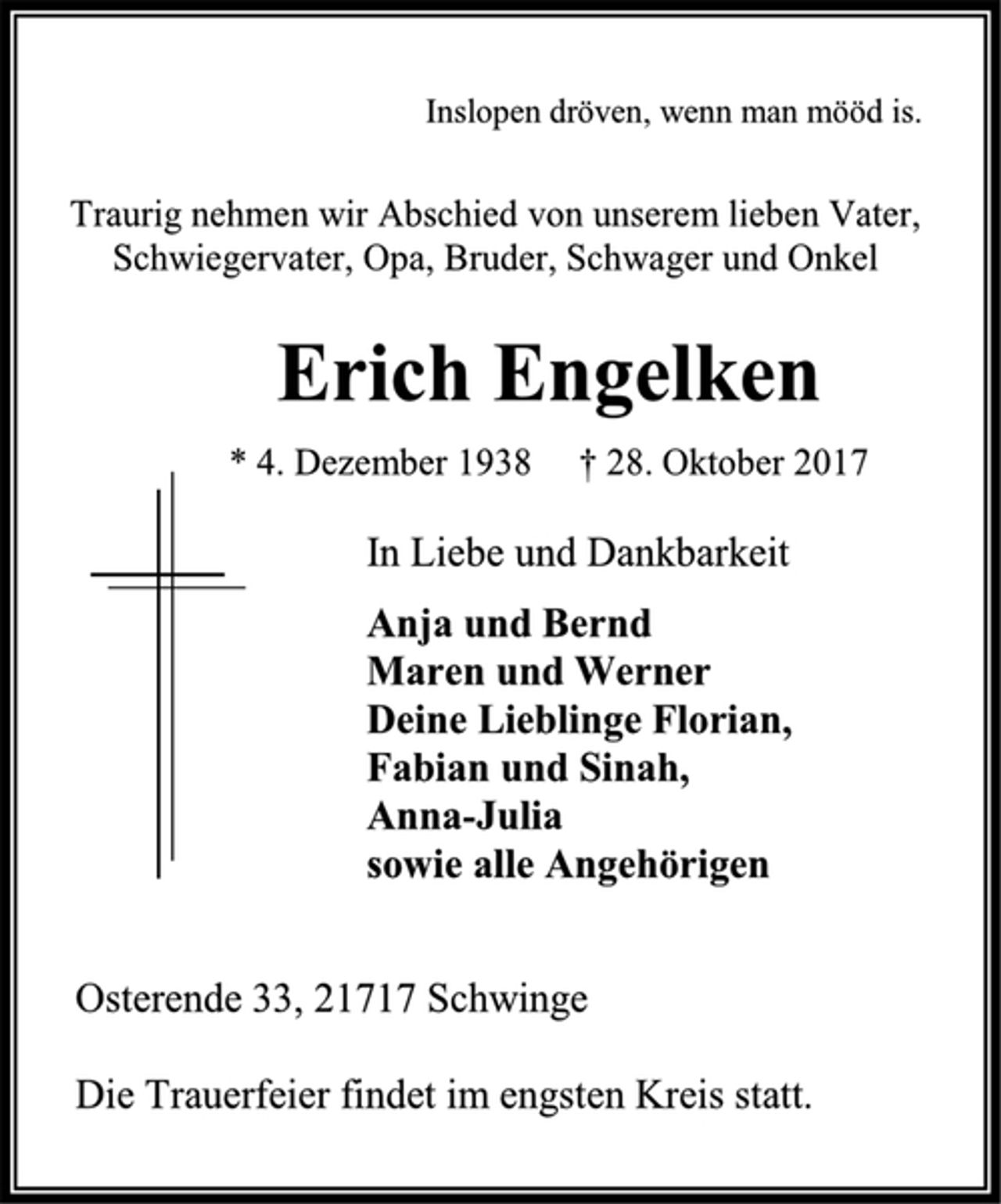 <p>Inslopen dröven, wenn man mööd is.<br />Traurig nehmen wir Abschied von unserem lieben Vater,<br />Schwiegervater, Opa, Bruder, Schwager und Onkel<br />Erich Engelken<br />* 4. Dezember 1938 † 28. Oktober 2017<br />In Liebe und Dankbarkeit<br />Anja und Bernd<br />Maren und Werner<br />Deine Lieblinge Florian,<br />Fabian und Sinah,<br />Anna-Julia<br />sowie alle Angehörigen<br />Osterende 33, 21717 Schwinge<br />Die Trauerfeier findet im engsten Kreis statt.</p>