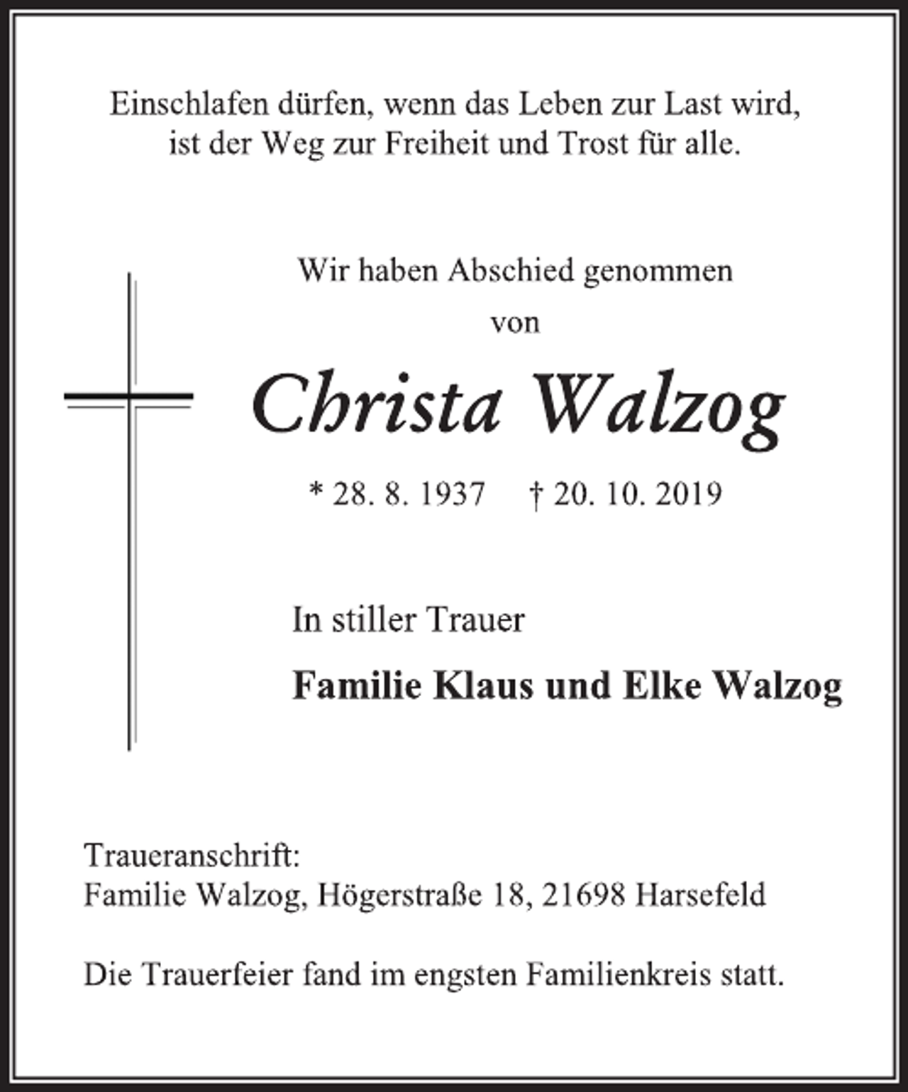 <p>Einschlafen dürfen, wenn das Leben zur Last wird,<br />ist der Weg zur Freiheit und Trost für alle.<br />Wir haben Abschied genommen<br />von<br />Christa Walzog<br />* 28. 8. 1937 † 20. 10. 2019<br />In stiller Trauer<br />Familie Klaus und Elke Walzog<br />Traueranschrift:<br />Familie Walzog, Högerstraße 18, 21698 Harsefeld<br />Die Trauerfeier fand im engsten Familienkreis statt.</p>