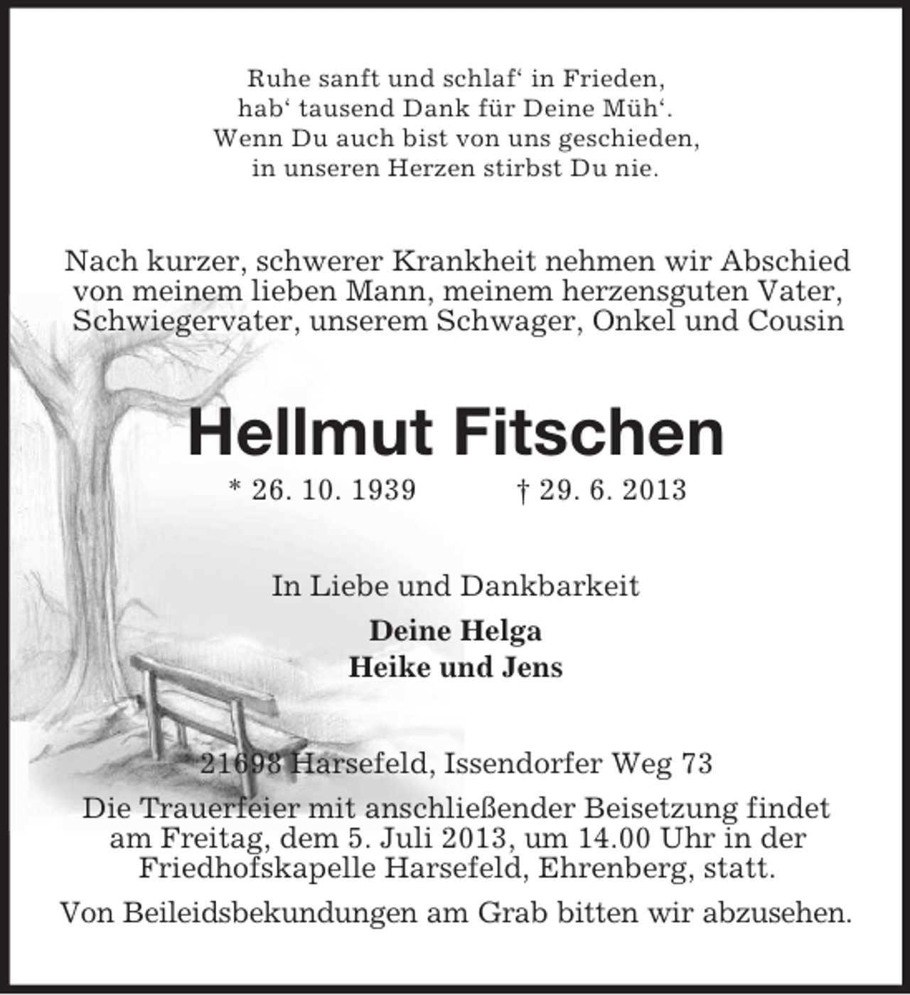 <p>Ruhe sanft und schlaf‘ in Frieden,<br />hab‘ tausend Dank für Deine Müh‘.<br />Wenn Du auch bist von uns geschieden,<br />in unseren Herzen stirbst Du nie.</p><p>Nach kurzer, schwerer Krankheit nehmen wir Abschied<br />von meinem lieben Mann, meinem herzensguten Vater,<br />Schwiegervater, unserem Schwager, Onkel und Cousin</p><p>Hellmut Fitschen<br />* 26. 10. 1939</p><p>† 29. 6. 2013</p><p>In Liebe und Dankbarkeit<br />Deine Helga<br />Heike und Jens<br />21698 Harsefeld, Issendorfer Weg 73<br />Die Trauerfeier mit anschließender Beisetzung findet<br />am Freitag, dem 5. Juli 2013, um 14.00 Uhr in der<br />Friedhofskapelle Harsefeld, Ehrenberg, statt.<br />Von Beileidsbekundungen am Grab bitten wir abzusehen.</p>