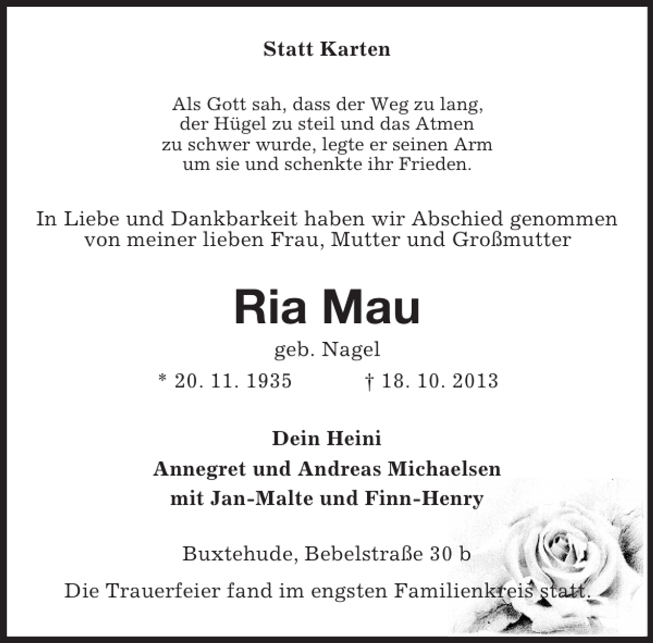 <p>Statt Karten<br />Als Gott sah, dass der Weg zu lang,<br />der Hügel zu steil und das Atmen<br />zu schwer wurde, legte er seinen Arm<br />um sie und schenkte ihr Frieden.</p><p>In Liebe und Dankbarkeit haben wir Abschied genommen<br />von meiner lieben Frau, Mutter und Großmutter</p><p>Ria Mau<br />geb. Nagel<br />* 20. 11. 1935<br />† 18. 10. 2013<br />Dein Heini<br />Annegret und Andreas Michaelsen<br />mit Jan-Malte und Finn-Henry<br />Buxtehude, Bebelstraße 30 b<br />Die Trauerfeier fand im engsten Familienkreis statt.</p>