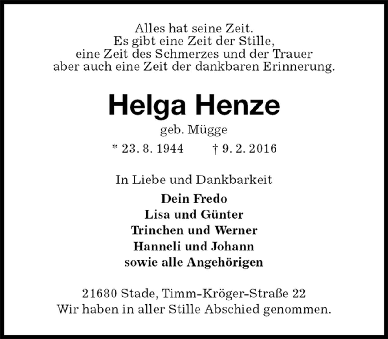 <p>Alles hat seine Zeit.<br />Es gibt eine Zeit der Stille,<br />eine Zeit des Schmerzes und der Trauer<br />aber auch eine Zeit der dankbaren Erinnerung.<br />Helga Henze<br />geb. Mügge<br />* 23. 8. 1944 † 9. 2. 2016<br />In Liebe und Dankbarkeit<br />Dein Fredo<br />Lisa und Günter<br />Trinchen und Werner<br />Hanneli und Johann<br />sowie alle Angehörigen<br />21680 Stade, Timm-Kröger-Straße 22<br />Wir haben in aller Stille Abschied genommen.</p>