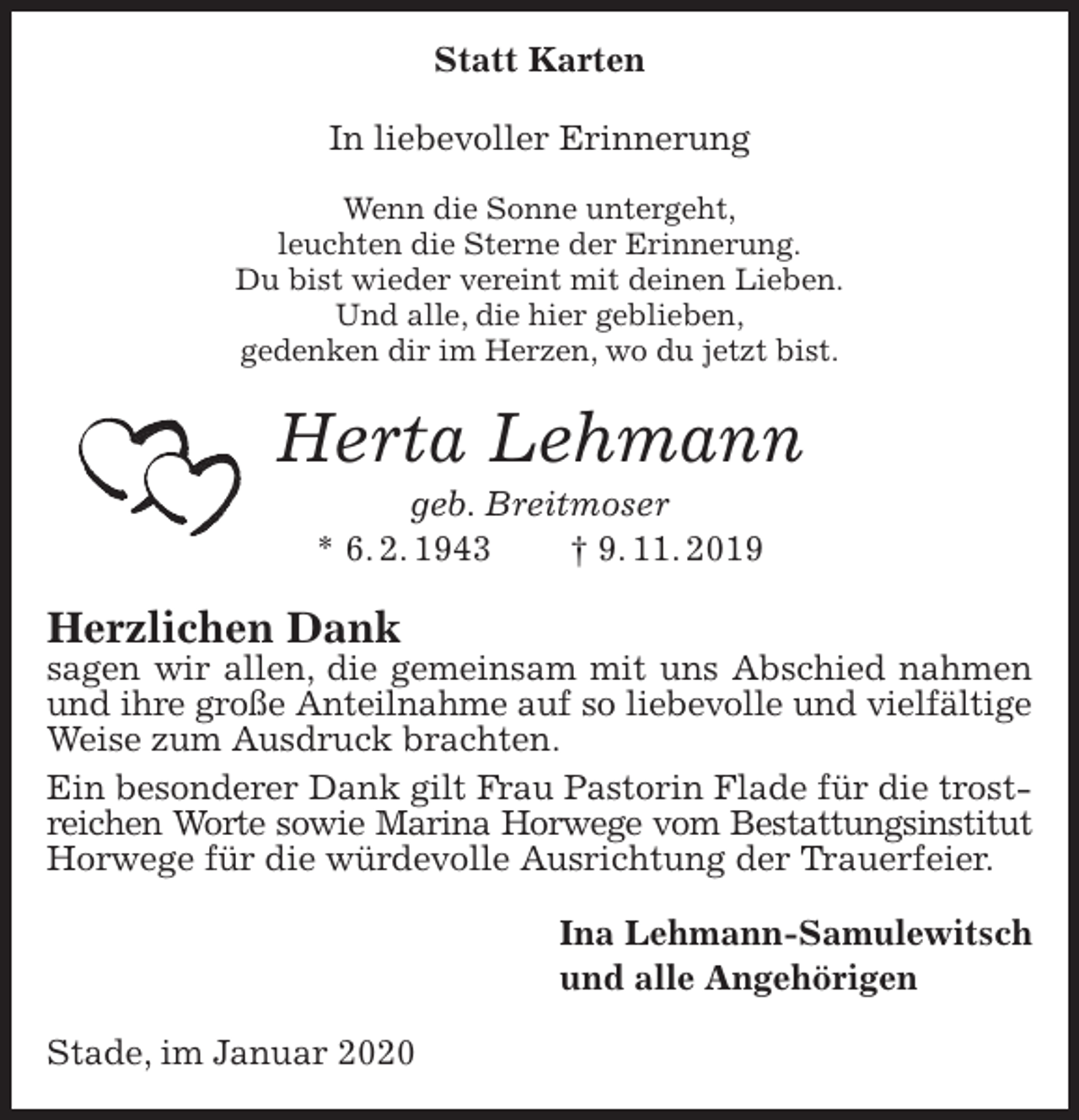 <p>Statt Karten<br />In liebevoller Erinnerung</p>
<p>Wenn die Sonne untergeht,<br />leuchten die Sterne der Erinnerung.<br />Du bist wieder vereint mit deinen Lieben.<br />Und alle, die hier geblieben,<br />gedenken dir im Herzen, wo du jetzt bist.<br />Herta Lehmann<br />geb. Breitmoser<br />* 6. 2. 1943 † 9. 11. 2019<br />Herzlichen Dank<br />sagen wir allen, die gemeinsam mit uns Abschied nahmen und ihre große Anteilnahme auf so liebevolle und vielfältige<br />Weise zum Ausdruck brachten.<br />Ein besonderer Dank gilt Frau Pastorin Flade für die trostreichen Worte sowie Marina Horwege vom Bestattungsinstitut<br />Horwege für die würdevolle Ausrichtung der Trauerfeier.<br />Ina Lehmann-Samulewitsch<br />und alle Angehörigen<br />Stade, im Januar 2020</p>