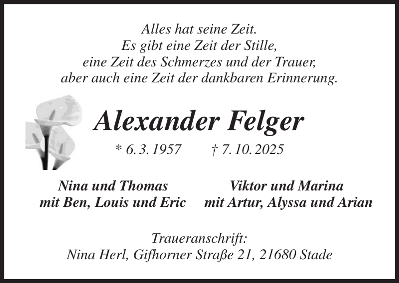 <p>Alles hat seine Zeit.<br />Es gibt eine Zeit der Stille,<br />eine Zeit des Schmerzes und der Trauer,<br />aber auch eine Zeit der dankbaren Erinnerung.<br />Alexander Felger<br />* 6. 3. 1957 † 7. 10. 2025<br />Nina und Thomas Viktor und Marina<br />mit Ben, Louis und Eric mit Artur, Alyssa und Arian<br />Traueranschrift:<br />Nina Herl, Gifhorner Straße 21, 21680 Stade</p>