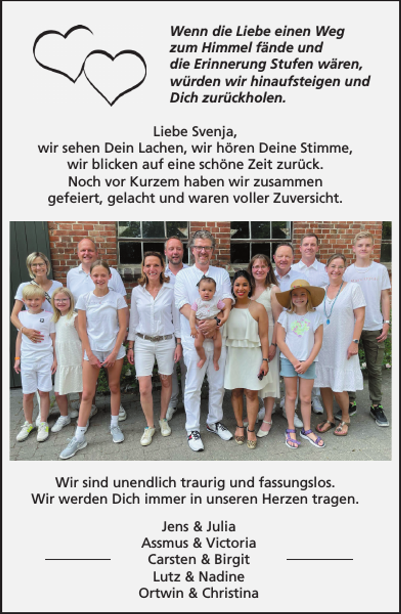 <p>Wenn die Liebe einen Weg<br />zum Himmel fände und<br />die Erinnerung Stufen wären,<br />würden wir hinaufsteigen und<br />Dich zurückholen.<br />Liebe Svenja,<br />wir sehen Dein Lachen, wir hören Deine Stimme,<br />wir blicken auf eine schöne Zeit zurück.<br />Noch vor Kurzem haben wir zusammen<br />gefeiert, gelacht und waren voller Zuversicht.<br />Wir sind unendlich traurig und fassungslos.<br />Wir werden Dich immer in unseren Herzen tragen.<br />Jens &amp; Julia<br />Assmus &amp; Victoria<br />Carsten &amp; Birgit<br />Lutz &amp; Nadine<br />Ortwin &amp; Christina</p>