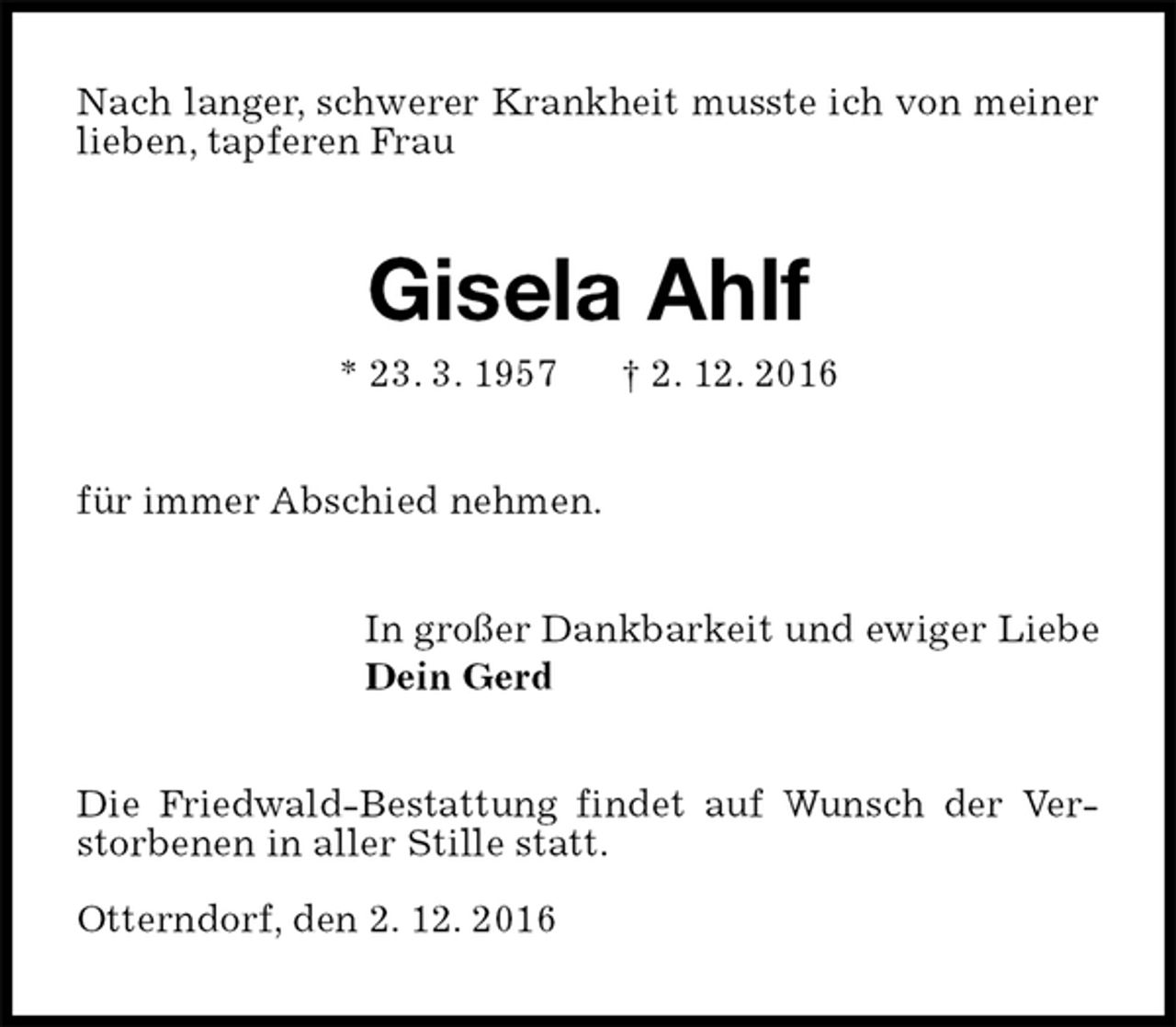 <p>Nach langer, schwerer Krankheit musste ich von meiner lieben, tapferen Frau<br />Gisela Ahlf<br />* 23. 3. 1957 † 2. 12. 2016<br />für immer Abschied nehmen.<br />In großer Dankbarkeit und ewiger Liebe<br />Dein Gerd<br />Die Friedwald-Bestattung findet auf Wunsch der Verstorbenen in aller Stille statt.</p>
<p>Otterndorf, den 2. 12. 2016</p>