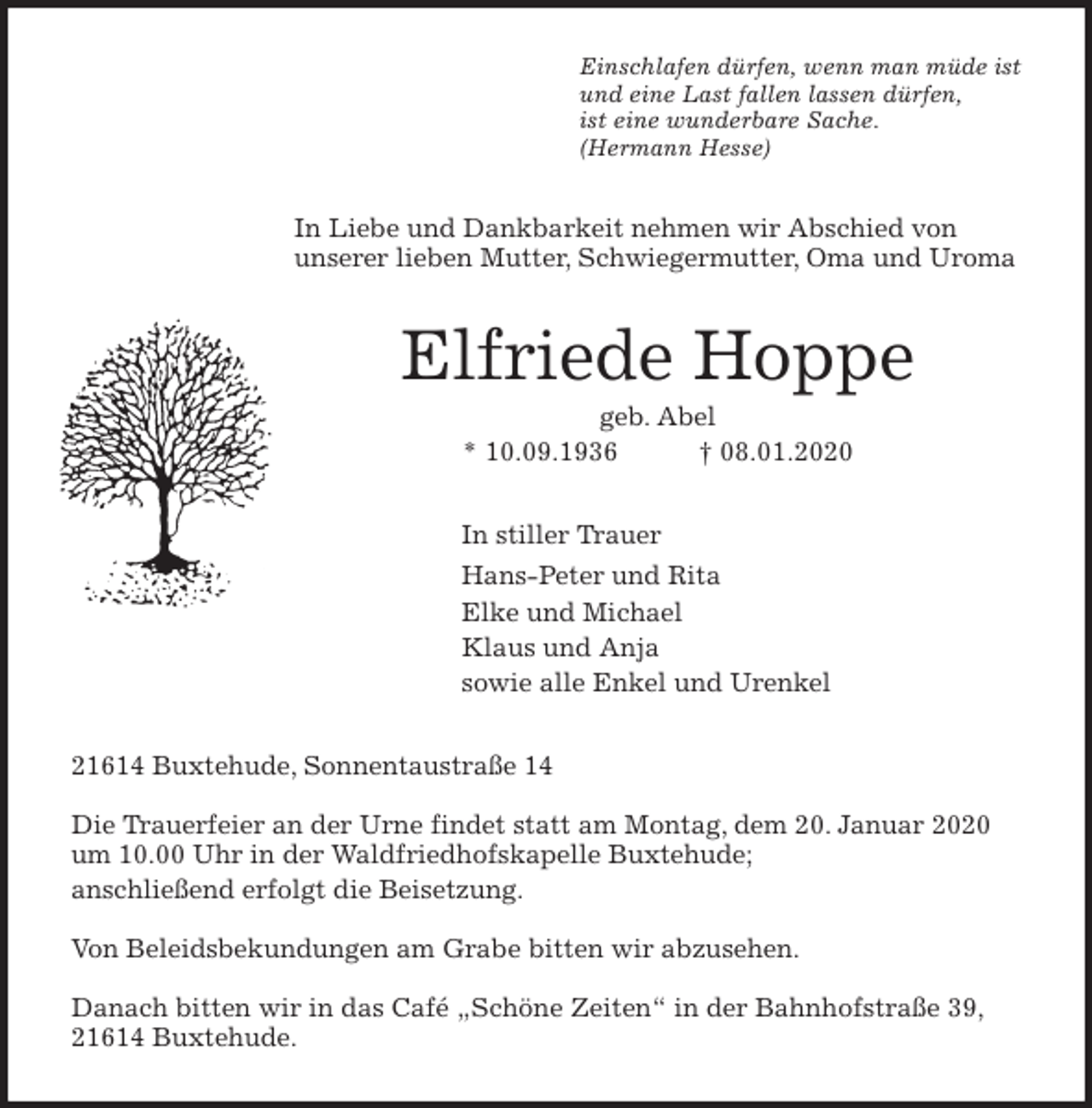 <p>Einschlafen dürfen, wenn man müde ist<br />und eine Last fallen lassen dürfen,<br />ist eine wunderbare Sache.<br />(Hermann Hesse)<br />In Liebe und Dankbarkeit nehmen wir Abschied von<br />unserer lieben Mutter, Schwiegermutter, Oma und Uroma<br />Elfriede Hoppe<br />geb. Abel<br />* 10.09.1936 † 08.01.2020<br />In stiller Trauer<br />Hans-Peter und Rita<br />Elke und Michael<br />Klaus und Anja<br />sowie alle Enkel und Urenkel<br />21614 Buxtehude, Sonnentaustraße 14</p>
<p>Die Trauerfeier an der Urne findet statt am Montag, dem 20. Januar 2020 um 10.00 Uhr in der Waldfriedhofskapelle Buxtehude;<br />anschließend erfolgt die Beisetzung.</p>
<p>Von Beleidsbekundungen am Grabe bitten wir abzusehen.</p>
<p>Danach bitten wir in das Café „Schöne Zeiten“ in der Bahnhofstraße 39, 21614 Buxtehude.</p>