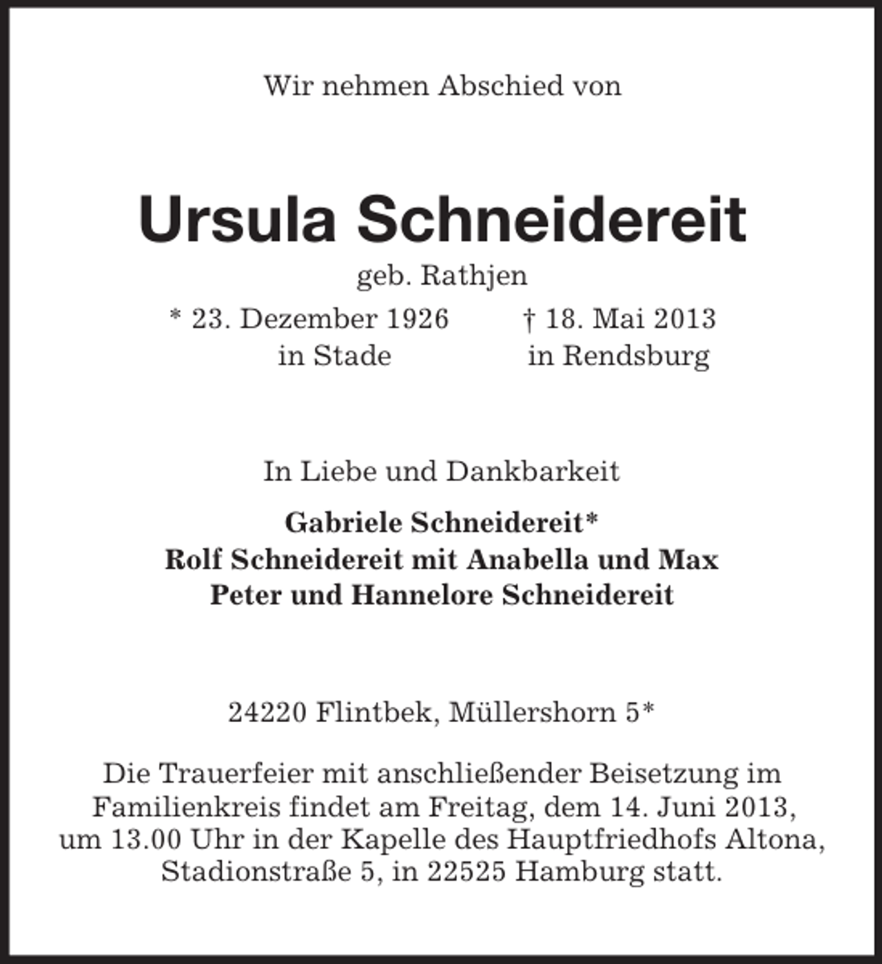 <p>Wir nehmen Abschied von<br />Ursula Schneidereit<br />geb. Rathjen<br />* 23. Dezember 1926 † 18. Mai 2013<br />in Stade in Rendsburg<br />In Liebe und Dankbarkeit<br />Gabriele Schneidereit*<br />Rolf Schneidereit mit Anabella und Max<br />Peter und Hannelore Schneidereit<br />24220 Flintbek, Müllershorn 5*<br />Die Trauerfeier mit anschließender Beisetzung im<br />Familienkreis findet am Freitag, dem 14. Juni 2013,<br />um 13.00 Uhr in der Kapelle des Hauptfriedhofs Altona, Stadionstraße 5, in 22525 Hamburg statt.</p>