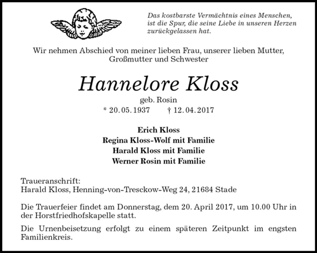 <p>Das kostbarste Vermächtnis eines Menschen,<br />ist die Spur, die seine Liebe in unseren Herzen<br />zurückgelassen hat.<br />Wir nehmen Abschied von meiner lieben Frau, unserer lieben Mutter,<br />Großmutter und Schwester<br />Hannelore Kloss<br />geb. Rosin<br />* 20. 05. 1937 † 12. 04. 2017<br />Erich Kloss<br />Regina Kloss-Wolf mit Familie<br />Harald Kloss mit Familie<br />Werner Rosin mit Familie<br />Traueranschrift:<br />Harald Kloss, Henning-von-Tresckow-Weg 24, 21684 Stade</p><p>Die Trauerfeier findet am Donnerstag, dem 20. April 2017, um 10.00 Uhr in der Horstfriedhofskapelle statt.<br />Die Urnenbeisetzung erfolgt zu einem späteren Zeitpunkt im engsten<br />Familienkreis.</p>
