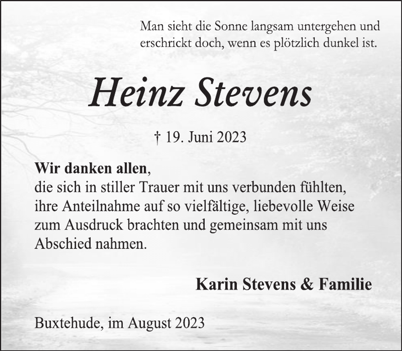 <p>Man sieht die Sonne langsam untergehen und<br />erschrickt doch, wenn es plötzlich dunkel ist.<br />Heinz Stevens<br />+ 19. Juni 2023<br />Wir danken allen,<br />die sich in stiller Trauer mit uns verbunden fühlten,<br />ihre Anteilnahme auf so vielfältige, liebevolle Weise zum Ausdruck brachten und gemeinsam mit uns Abschied nahmen.<br />Karin Stevens &amp; Familie<br />Buxtehude, im August 2023</p>