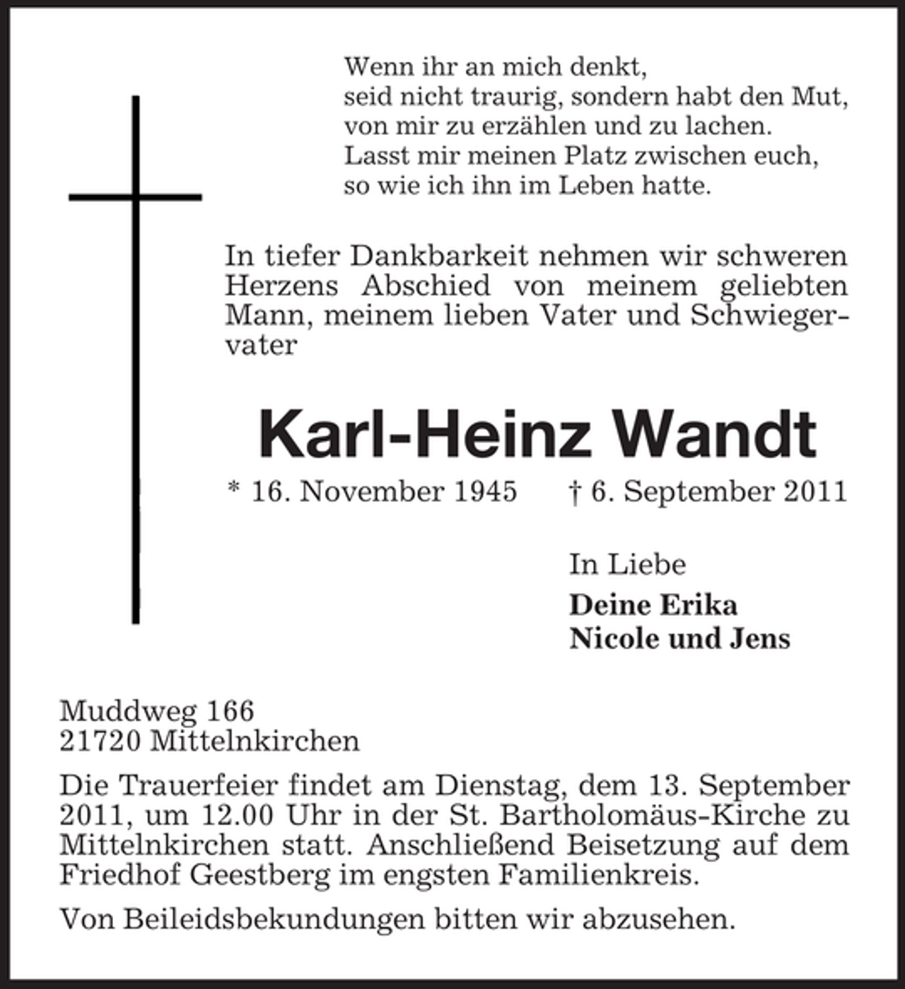 <p>Wenn ihr an mich denkt,<br />seid nicht traurig, sondern habt den Mut,<br />von mir zu erzählen und zu lachen.<br />Lasst mir meinen Platz zwischen euch,<br />so wie ich ihn im Leben hatte.<br />In tiefer Dankbarkeit nehmen wir schweren Herzens Abschied von meinem geliebten Mann, meinem lieben Vater und Schwiegervater<br />Karl-Heinz Wandt<br />* 16. November 1945 † 6. September 2011<br />In Liebe<br />Deine Erika<br />Nicole und Jens<br />Muddweg 166<br />21720 Mittelnkirchen<br />Die Trauerfeier findet am Dienstag, dem 13. September 2011, um 12.00 Uhr in der St. Bartholomäus-Kirche zu Mittelnkirchen statt. Anschließend Beisetzung auf dem Friedhof Geestberg im engsten Familienkreis.<br />Von Beileidsbekundungen bitten wir abzusehen.</p>