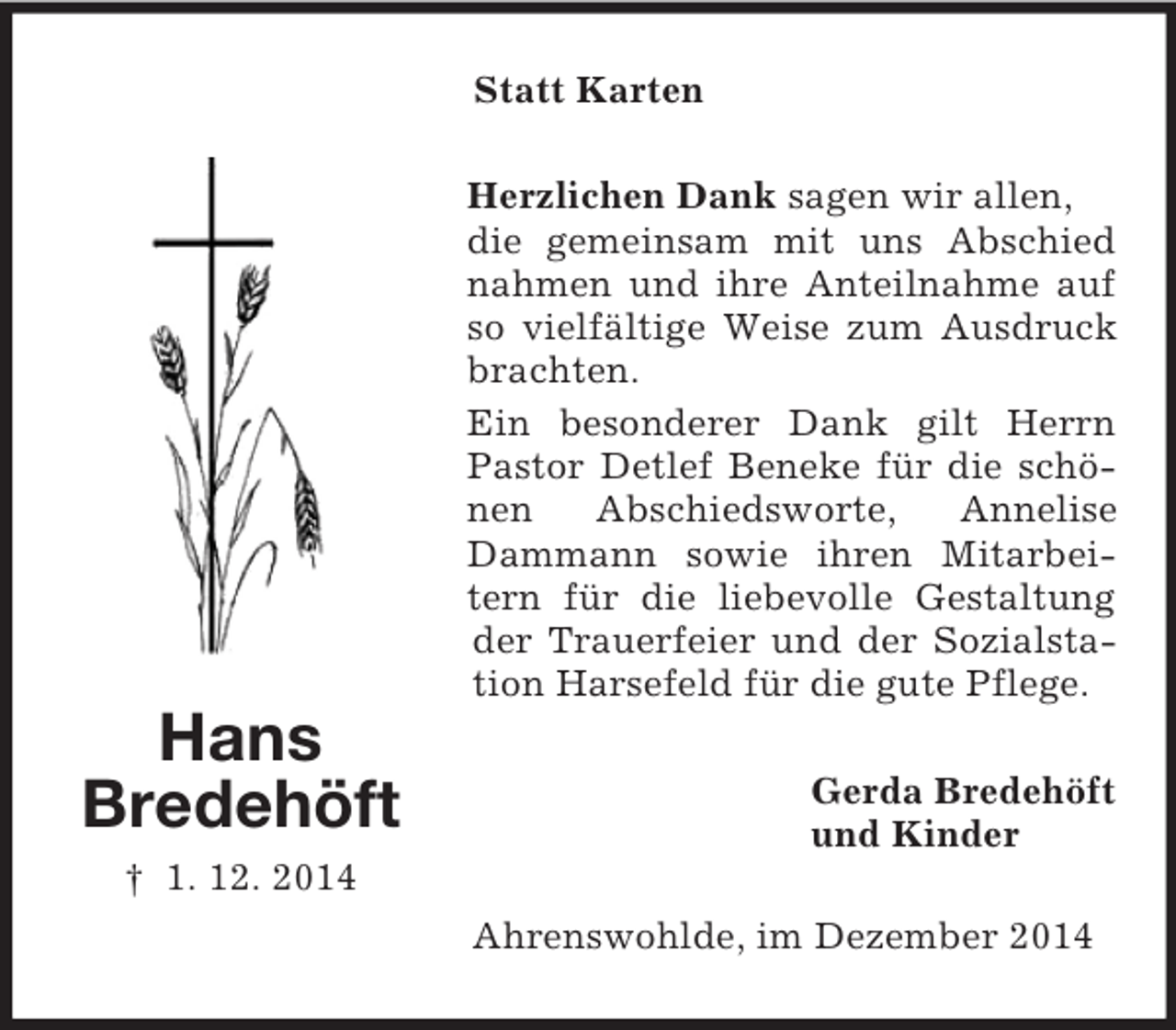 <p>Hans<br />Bredehöft<br />† 1. 12. 2014<br />Statt Karten<br />Herzlichen Dank sagen wir allen,<br />die gemeinsam mit uns Abschied nahmen und ihre Anteilnahme auf so vielfältige Weise zum Ausdruck brachten.<br />Ein besonderer Dank gilt Herrn Pastor Detlef Beneke für die schönen Abschiedsworte, Annelise Dammann sowie ihren Mitarbeitern für die liebevolle Gestaltung der Trauerfeier und der Sozialstation Harsefeld für die gute Pflege.<br />Gerda Bredehöft<br />und Kinder<br />Ahrenswohlde, im Dezember 2014</p>