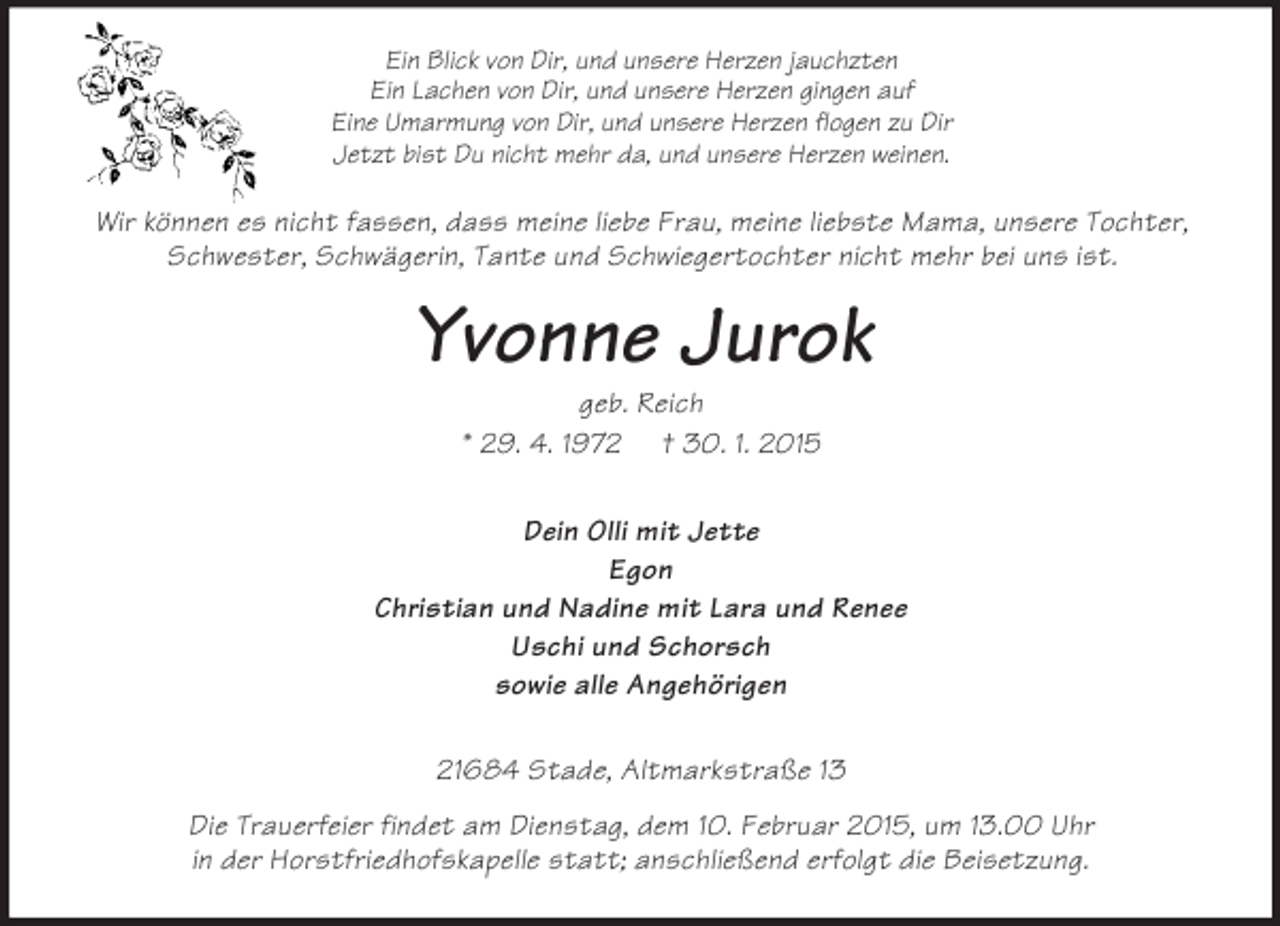<p>Ein Blick von Dir, und unsere Herzen jauchzten<br />Ein Lachen von Dir, und unsere Herzen gingen auf<br />Eine Umarmung von Dir, und unsere Herzen flogen zu Dir<br />Jetzt bist Du nicht mehr da, und unsere Herzen weinen.<br />Wir können es nicht fassen, dass meine liebe Frau, meine liebste Mama, unsere Tochter, Schwester, Schwägerin, Tante und Schwiegertochter nicht mehr bei uns ist.<br />Yvonne Jurok<br />geb. Reich<br />* 29. 4. 1972 † 30. 1. 2015<br />Dein Olli mit Jette<br />Egon<br />Christian und Nadine mit Lara und Renee<br />Uschi und Schorsch<br />sowie alle Angehörigen<br />21684 Stade, Altmarkstraße 13<br />Die Trauerfeier findet am Dienstag, dem 10. Februar 2015, um 13.00 Uhr<br />in der Horstfriedhofskapelle statt; anschließend erfolgt die Beisetzung.</p>