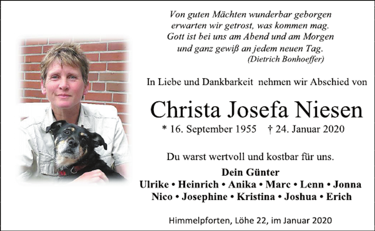 <p>Von guten Mächten wunderbar geborgen<br />erwarten wir getrost, was kommen mag.<br />Gott ist bei uns am Abend und am Morgen<br />und ganz gewiß an jedem neuen Tag.<br />(Dietrich Bonhoeffer)<br />In Liebe und Dankbarkeit nehmen wir Abschied von<br />Christa Josefa Niesen<br />* 16. September 1955 † 24. Januar 2020<br />Du warst wertvoll und kostbar für uns.<br />Dein Günter<br />Ulrike • Heinrich • Anika • Marc • Lenn • Jonna<br />Nico • Josephine • Kristina • Joshua • Erich<br />Himmelpforten, Löhe 22, im Januar 2020</p>